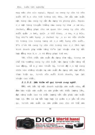 Kho¸ luËn tèt nghiÖp

may mÆc cho níc ngoµi. Ngoµi ra c«ng ty cßn tù s¶n
xuÊt ®Ó b¸n cho thÞ trêng néi ®Þa. Cơ cấu sản xuất
mặt hàng của c«ng ty rất đa dạng và phong phó. Ngoài
c¸c mặt hàng truyền thống của c«ng ty như ¸o sơ mi,
Jacket, đồng phục cho cơ quan th× c«ng ty cßn s¶n
xuÊt quần ¸o bơi, quÇn ¸o thÓ thao, ¸o ma, v¸y bÇu…
Tuy nhiªn mÆt hµng ¸o Jacket vµ ¸o s¬ mi vÉn chiÕm
tû träng lín trong tæng sè c¸c mÆt hµng s¶n xuÊt.
Bªn c¹nh ®ã c«ng ty cßn chó träng vào c¸c lĩnh vực
kinh doanh phụ nhằm tăng thªm lợi nhuận như ký kết
hợp đồng mua b¸n ¸o và đång phục trẻ em.
    Với tÝnh chất sản xuất đa dạng như vậy, trong cơ
chế thị trường c«ng ty cßn biết vận dụng tiềm năng về
lao động, về m¸y mãc thiết bị, tr×nh độ c¸n bộ c«ng
nh©n vào những nhiệm vụ sản xuất đa dạng với mục đÝch
thực hiện qu¸ tr×nh s¶n xuÊt kinh doanh, tạo lợi
nhuận cao nhất.
    2.1.5.2. §Æc ®iÓm vÒ qui tr×nh c«ng nghÖ.
    Đối với bất kỳ một doanh nghiệp sản xuất nào, để
đảm bảo việc sản xuất ra sản phẩm với khối lượng lớn,
đạt năng xuất cao và chất lượng tốt cần phải sản xuất
hợp lý. Đã là sự kết hợp hợp lý giữa c¸c yếu tố cña
qu¸ tr×nh sản xuất ra sản phẩm sao cho cã thể sản

                         43
 