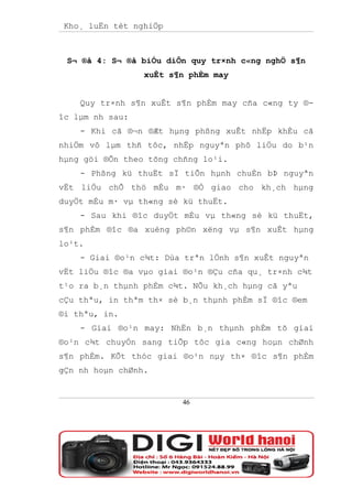 Kho¸ luËn tèt nghiÖp



 S¬ ®å 4: S¬ ®å biÓu diÔn quy tr×nh c«ng nghÖ s¶n
                 xuÊt s¶n phÈm may


    Quy tr×nh s¶n xuÊt s¶n phÈm may cña c«ng ty ®-
îc lµm nh sau:
    - Khi cã ®¬n ®Æt hµng phßng xuÊt nhËp khÈu cã
nhiÖm vô lµm thñ tôc, nhËp nguyªn phô liÖu do b¹n
hµng göi ®Õn theo tõng chñng lo¹i.
    - Phßng kü thuËt sÏ tiÕn hµnh chuÈn bÞ nguyªn
vËt liÖu chÕ thö mÉu m· ®Ó giao cho kh¸ch hµng
duyÖt mÉu m· vµ th«ng sè kü thuËt.
    - Sau khi ®îc duyÖt mÉu vµ th«ng sè kü thuËt,
s¶n phÈm ®îc ®a xuèng ph©n xëng vµ s¶n xuÊt hµng
lo¹t.
    - Giai ®o¹n c¾t: Dùa trªn lÖnh s¶n xuÊt nguyªn
vËt liÖu ®îc ®a vµo giai ®o¹n ®Çu cña qu¸ tr×nh c¾t
t¹o ra b¸n thµnh phÈm c¾t. NÕu kh¸ch hµng cã yªu
cÇu thªu, in thªm th× sè b¸n thµnh phÈm sÏ ®îc ®em
®i thªu, in.
    - Giai ®o¹n may: NhËn b¸n thµnh phÈm tõ giai
®o¹n c¾t chuyÓn sang tiÕp tôc gia c«ng hoµn chØnh
s¶n phÈm. KÕt thóc giai ®o¹n nµy th× ®îc s¶n phÈm
gÇn nh hoµn chØnh.


                        46
 