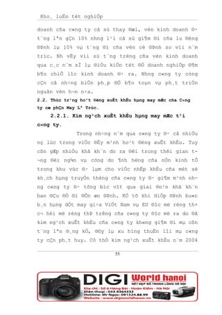 Kho¸ luËn tèt nghiÖp

doanh cña c«ng ty cã sù thay ®æi, vèn kinh doanh ®·
t¨ng lªn gÇn 10% nhng l¹i cã sù gi¶m ®i cña lu ®éng
®Þnh lµ 10% vµ t¨ng ®i cña vèn cè ®Þnh so víi n¨m
tríc. Nh vËy víi sù t¨ng trëng cña vèn kinh doanh
qua c¸c n¨m sÏ lµ ®iÒu kiÖn tèt ®Ó doanh nghiÖp ®¶m
b¶o chiÕ lîc kinh doanh ®· ra. Nhng c«ng ty còng
cÇn cã nh÷ng biÖn ph¸p ®Ó b¶o toµn vµ ph¸t triÓn
nguån vèn h¬n n÷a.
2.2. Thùc tr¹ng ho¹t ®éng xuÊt khÈu hµng may mÆc cña C«ng
ty cæ phÇn May Lª Trùc.
     2.2.1. Kim ng¹ch xuÊt khÈu hµng may mÆc t¹i
c«ng ty.
              Trong nh÷ng n¨m qua c«ng ty ®· cã nhiÒu
nç lùc trong viÖc ®Èy m¹nh ho¹t ®éng xuÊt khÈu. Tuy
cßn gÆp nhiÒu khã kh¨n do ra ®êi trong thêi gian t-
¬ng ®èi ng¾n vµ còng do ¶nh hëng cña nÒn kinh tÕ
trong khu vùc ®· lµm cho viÖc nhËp khÈu cña mét sè
kh¸ch hµng truyÒn thèng cña c«ng ty ®· gi¶m m¹nh nh-
ng c«ng ty ®· tõng bíc vît qua giai ®o¹n khã kh¨n
ban ®Çu ®Ó ®i ®Õn æn ®Þnh. KÓ tõ khi HiÖp ®Þnh bu«n
b¸n hµng dÖt may gi÷a ViÖt Nam vµ EU ®îc më réng th×
c¬ héi më réng thÞ trêng cña c«ng ty ®îc më ra do ®ã
kim ng¹ch xuÊt khÈu cña c«ng ty kh«ng gi¶m ®i mµ cßn
t¨ng lªn ®¸ng kÓ, ®©y lµ xu híng thuËn lîi mµ c«ng
ty cÇn ph¸t huy. Cô thÓ kim ng¹ch xuÊt khÈu n¨m 2004

                             55
 