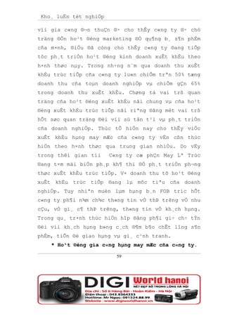 Kho¸ luËn tèt nghiÖp

víi gia c«ng ®¬n thuÇn ®· cho thÊy c«ng ty ®· chó
träng ®Õn ho¹t ®éng marketing ®Ó qu¶ng b¸ s¶n phÈm
cña m×nh, ®iÒu ®ã còng cho thÊy c«ng ty ®ang tiÕp
tôc ph¸t triÓn ho¹t ®éng kinh doanh xuÊt khÈu theo
h×nh thøc nµy. Trong nh÷ng n¨m qua doanh thu xuÊt
khÈu trùc tiÕp cña c«ng ty lu«n chiÕm trªn 50% tæng
doanh thu cña toµn doanh nghiÖp vµ chiÕm gÇn 65%
trong doanh thu xuÊt khÈu. Chøng tá vai trß quan
träng cña ho¹t ®éng xuÊt khÈu nãi chung vµ cña ho¹t
®éng xuÊt khÈu trùc tiÕp nãi riªng ®ãng mét vai trß
hÕt søc quan träng ®èi víi sù tån t¹i vµ ph¸t triÓn
cña doanh nghiÖp. Thùc tÕ hiÖn nay cho thÊy viÖc
xuÊt khÈu hµng may mÆc cña c«ng ty vÉn cßn thùc
hiÖn theo h×nh thøc qua trung gian nhiÒu. Do vËy
trong thêi gian tíi     C«ng ty cæ phÇn May Lª Trùc
®ang t×m mäi biÖn ph¸p kh¶ thi ®Ó ph¸t triÓn ph¬ng
thøc xuÊt khÈu trùc tiÕp. V× doanh thu tõ ho¹t ®éng
xuÊt khÈu trùc tiÕp ®ang lµ môc tiªu cña doanh
nghiÖp. Tuy nhiªn muèn lµm hµng b¸n FOB tríc hÕt
c«ng ty ph¶i n¾m ch¾c th«ng tin vÒ thÞ trêng vÒ nhu
cÇu, vÒ gi¸ c¶ thÞ trêng, th«ng tin vÒ kh¸ch hµng.
Trong qu¸ tr×nh thùc hiÖn hîp ®ång ph¶i gi÷ ch÷ tÝn
®èi víi kh¸ch hµng b»ng c¸ch ®¶m b¶o chÊt lîng s¶n
phÈm, tiÕn ®é giao hµng vµ gi¸ c¹nh tranh.
    * Ho¹t ®éng gia c«ng hµng may mÆc cña c«ng ty.

                          59
 