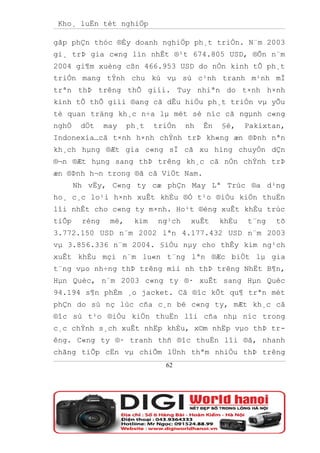 Kho¸ luËn tèt nghiÖp

gãp phÇn thóc ®Èy doanh nghiÖp ph¸t triÓn. N¨m 2003
gi¸ trÞ gia c«ng lín nhÊt ®¹t 674.805 USD, ®Õn n¨m
2004 gi¶m xuèng cßn 466.953 USD do nÒn kinh tÕ ph¸t
triÓn mang tÝnh chu kú vµ sù c¹nh tranh m¹nh mÏ
trªn thÞ trêng thÕ giíi. Tuy nhiªn do t×nh h×nh
kinh tÕ thÕ giíi ®ang cã dÊu hiÖu ph¸t triÓn vµ yÕu
tè quan träng kh¸c n÷a lµ mét sè níc cã ngµnh c«ng
nghÖ    dÖt    may    ph¸t   triÓn    nh   Ên   §é,    Pakixtan,
Indonexia…cã t×nh h×nh chÝnh trÞ kh«ng æn ®Þnh nªn
kh¸ch hµng ®Æt gia c«ng sÏ cã xu híng chuyÓn dÇn
®¬n ®Æt hµng sang thÞ trêng kh¸c cã nÒn chÝnh trÞ
æn ®Þnh h¬n trong ®ã cã ViÖt Nam.
       Nh vËy, C«ng ty cæ phÇn May Lª Trùc ®a d¹ng
ho¸ c¸c lo¹i h×nh xuÊt khÈu ®Ó t¹o ®iÒu kiÖn thuËn
lîi nhÊt cho c«ng ty m×nh. Ho¹t ®éng xuÊt khÈu trùc
tiÕp    réng    më,    kim    ng¹ch    xuÊt     khÈu   t¨ng   tõ
3.772.150 USD n¨m 2002 lªn 4.177.432 USD n¨m 2003
vµ 3.856.336 n¨m 2004. §iÒu nµy cho thÊy kim ng¹ch
xuÊt khÈu mçi n¨m lu«n t¨ng lªn ®Æc biÖt lµ gia
t¨ng vµo nh÷ng thÞ trêng míi nh thÞ trêng NhËt B¶n,
Hµn Quèc, n¨m 2003 c«ng ty ®· xuÊt sang Hµn Quèc
94.194 s¶n phÈm ¸o jacket. Cã ®îc kÕt qu¶ trªn mét
phÇn do sù nç lùc cña c¸n bé c«ng ty, mÆt kh¸c cã
®îc sù t¹o ®iÒu kiÖn thuËn lîi cña nhµ níc trong
c¸c chÝnh s¸ch xuÊt nhËp khÈu, x©m nhËp vµo thÞ tr-
êng. C«ng ty ®· tranh thñ ®îc thuËn lîi ®ã, nhanh
chãng tiÕp cËn vµ chiÕm lÜnh thªm nhiÒu thÞ trêng
                               62
 