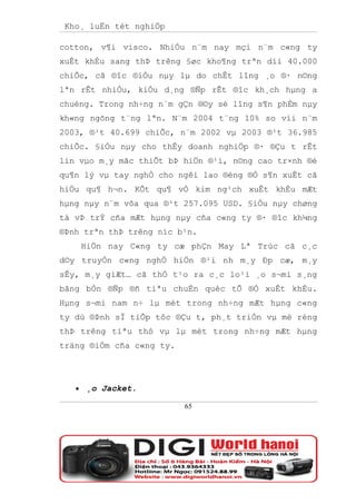 Kho¸ luËn tèt nghiÖp

cotton, v¶i visco. NhiÒu n¨m nay mçi n¨m c«ng ty
xuÊt khÈu sang thÞ trêng §øc kho¶ng trªn díi 40.000
chiÕc, cã ®îc ®iÒu nµy lµ do chÊt lîng ¸o ®· n©ng
lªn rÊt nhiÒu, kiÓu d¸ng ®Ñp rÊt ®îc kh¸ch hµng a
chuéng. Trong nh÷ng n¨m gÇn ®©y sè lîng s¶n phÈm nµy
kh«ng ngõng t¨ng lªn. N¨m 2004 t¨ng 10% so víi n¨m
2003, ®¹t 40.699 chiÕc, n¨m 2002 vµ 2003 ®¹t 36.985
chiÕc. §iÒu nµy cho thÊy doanh nghiÖp ®· ®Çu t rÊt
lín vµo m¸y mãc thiÕt bÞ hiÖn ®¹i, n©ng cao tr×nh ®é
qu¶n lý vµ tay nghÒ cho ngêi lao ®éng ®Ó s¶n xuÊt cã
hiÖu qu¶ h¬n. KÕt qu¶ vÒ kim ng¹ch xuÊt khÈu mÆt
hµng nµy n¨m võa qua ®¹t 257.095 USD. §iÒu nµy chøng
tá vÞ trÝ cña mÆt hµng nµy cña c«ng ty ®· ®îc kh¼ng
®Þnh trªn thÞ trêng níc b¹n.
       HiÖn nay C«ng ty cæ phÇn May Lª Trùc cã c¸c
d©y truyÒn c«ng nghÖ hiÖn ®¹i nh m¸y Ðp cæ, m¸y
sÊy, m¸y giÆt… cã thÓ t¹o ra c¸c lo¹i ¸o s¬mi s¸ng
bãng bÒn ®Ñp ®ñ tiªu chuÈn quèc tÕ ®Ó xuÊt khÈu.
Hµng s¬mi nam n÷ lµ mét trong nh÷ng mÆt hµng c«ng
ty dù ®Þnh sÏ tiÕp tôc ®Çu t, ph¸t triÓn vµ më réng
thÞ trêng tiªu thô vµ lµ mét trong nh÷ng mÆt hµng
träng ®iÓm cña c«ng ty.




   •   ¸o Jacket.

                          65
 