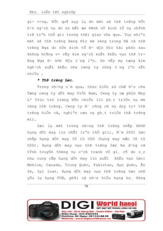 Kho¸ luËn tèt nghiÖp

gi÷ v÷ng. KÕt qu¶ nµy lµ do mét sè thÞ trêng hÕt
h¹n ng¹ch vµ do sù mÊt æn ®Þnh vÒ kinh tÕ vµ chÝnh
trÞ trªn thÕ gíi trong thêi gian võa qua. Tuy nhiªn
mét sè thÞ trêng ®ang ®îc më réng trong ®ã cã thÞ
trêng Nga do nÒn kinh tÕ ®· dÇn ®îc håi phôc sau
khñng ho¶ng v× vËy kim ng¹ch xuÊt khÈu vµo thÞ tr-
êng Nga ®· b¾t ®Çu t¨ng lªn. Do vËy mµ tæng kim
ngh¹ch xuÊt khÈu cña c«ng ty còng t¨ng lªn rÊt
nhiÒu .
       * ThÞ trêng §øc.
       Trong nh÷ng n¨m qua, thùc hiÖn sù chØ ®¹o cña
Tæng c«ng ty dÖt may ViÖt Nam, C«ng ty cæ phÇn May
Lª Trùc tró träng ®Õn chiÕn lîc ph¸t triÓn vµ më
réng thÞ trêng. C«ng ty ®¨ cñng cè vµ duy tr× thÞ
trêng hiÖn cã, nghiªn cøu vµ ph¸t triÓn thÞ trêng
míi.
       §øc lµ mét trong nh÷ng thÞ trßng nhËp kh©ñ
hµng dÖt may lín nhÊt trªn thÕ giíi. N¨m 2001 §øc
nhËp hµng dÖt may 50 tû USD (hµng may mÆc 30 tû
USD). Hµng dÖt may vµo thÞ trêng §øc ®a d¹ng cã
tÝnh truyÒn thèng vµ c¹nh tranh vÒ gi¸ c¶ do c¸c
nhµ cung cÊp hµng dÖt may lín xuÊt     khÈu vµo §øc:
Mehic«, Canada, Trung Quèc, Pakistan, Hµn Quèc, Ên
§é, §µi loan. Hµng dÖt may vµo thÞ trêng §øc chñ
yÕu lµ hµng FOB, ph¶i cã nh·n hiÖu hµng ho¸ ®óng

                          70
 