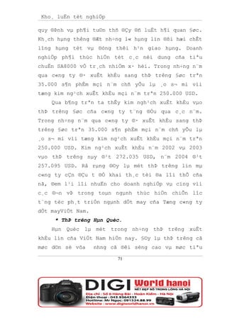 Kho¸ luËn tèt nghiÖp

quy ®Þnh vµ ph¶i tu©n thñ ®Çy ®ñ luËt h¶i quan §øc.
Kh¸ch hµng thêng ®Æt nh÷ng l« hµng lín ®ßi hæi chÊt
lîng hµng tèt vµ ®óng thêi h¹n giao hµng. Doanh
nghiÖp ph¶i thùc hiÖn tèt c¸c néi dung cña tiªu
chuÈn SA8000 vÒ tr¸ch nhiÖm x· héi. Trong nh÷ng n¨m
qua c«ng ty ®· xuÊt khÈu sang thÞ trêng §øc trªn
35.000 s¶n phÈm mçi n¨m chñ yÕu lµ ¸o s¬ mi víi
tæng kim ng¹ch xuÊt khÈu mçi n¨m trªn 250.000 USD.
    Qua b¶ng trªn ta thÊy kim ngh¹ch xuÊt khÈu vµo
thÞ trêng §øc cña c«ng ty t¨ng ®Òu qua c¸c n¨m.
Trong nh÷ng n¨m qua c«ng ty ®· xuÊt khÈu sang thÞ
trêng §øc trªn 35.000 s¶n phÈm mçi n¨m chñ yÕu lµ
¸o s¬ mi víi tæng kim ng¹ch xuÊt khÈu mçi n¨m trªn
250.000 USD. Kim ng¹ch xuÊt khÈu n¨m 2002 vµ 2003
vµo thÞ trêng nµy ®¹t 272.035 USD, n¨m 2004 ®¹t
257.095 USD. Râ rµng ®©y lµ mét thÞ trêng lín mµ
c«ng ty cÇn ®Çu t ®Ó khai th¸c tèi ®a lîi thÕ cña
nã, ®em l¹i lîi nhuËn cho doanh nghiÖp vµ cïng víi
c¸c ®¬n vÞ trong toµn ngµnh thùc hiÖn chiÕn lîc
t¨ng tèc ph¸t triÓn ngµnh dÖt may cña Tæng c«ng ty
dÖt mayViÖt Nam.
     * ThÞ trêng Hµn Quèc.
    Hµn Quèc lµ mét trong nh÷ng thÞ trêng xuÊt
khÈu lín cña ViÖt Nam hiÖn nay. §©y lµ thÞ trêng cã
møc d©n sè võa     nhng cã ®êi sèng cao vµ møc tiªu

                          71
 