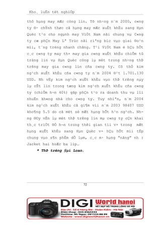 Kho¸ luËn tèt nghiÖp

thô hµng may mÆc còng lín. Tõ nh÷ng n¨m 2000, c«ng
ty ®· chÝnh thøc cã hµng may mÆc xuÊt khÈu sang Hµn
Quèc t¹o cho ngµnh may ViÖt Nam nãi chung vµ C«ng
ty cæ phÇn May Lª Trùc nãi riªng bíc vµo giai ®o¹n
míi, t¨ng trëng nhanh chãng. T¹i ViÖt Nam ë hÇu hÕt
c¸c c«ng ty may th× may gia c«ng xuÊt khÈu chiÕm tû
träng lín vµ Hµn Quèc còng lµ mét trong nh÷ng thÞ
trêng may gia c«ng lín cña c«ng ty. Cô thÓ kim
ng¹ch xuÊt khÈu cña c«ng ty n¨m 2004 ®¹t 1.701.130
USD. Nh vËy kim ng¹ch xuÊt khÈu vµo thÞ trêng nµy
lµ rÊt lín trong tæng kim ng¹ch xuÊt khÈu cña c«ng
ty (chiÕm h¬n 40%) gãp phÇn t¹o ra doanh thu vµ lîi
nhuËn kh«ng nhá cho c«ng ty. Tuy nhiªn, n¨m 2004
kim ng¹ch xuÊt khÈu cã gi¶m víi n¨m 2003 98407 USD
kho¶ng 5.5 do cã mét sè mÆt hµng hÕt h¹n ng¹ch. Nh-
ng ®©y vÉn lµ mét thÞ trêng lín mµ c«ng ty cÇn khai
th¸c triÖt ®Ó h¬n trong thêi gian tíi v× trong   mÆt
hµng xuÊt khÈu sang Hµn Quèc v× hÇu hÕt míi tËp
chung vµo s¶n phÈm dÔ lµm, c¸c m· hµng “nãng” nh :
Jacket hai hoÆc ba líp…
    * ThÞ trêng §µi Loan.




                          72
 