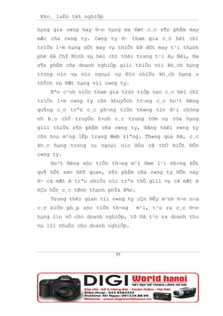 Kho¸ luËn tèt nghiÖp

hµng gia c«ng hay ®¬n hµng ma ®øt c¸c s¶n phÈm may
mÆc cña c«ng ty. C«ng ty ®· tham gia c¸c héi chî
triÓn l·m hµng dÖt may vµ thiÕt bÞ dÖt may t¹i thµnh
phè Hå ChÝ Minh vµ héi chî thêi trang t¹i Hµ Néi, ®a
s¶n phÈm cña doanh nghiÖp giíi thiÖu víi kh¸ch hµng
trong níc vµ níc ngoµi vµ ®îc nhiÒu kh¸ch hµng a
thÝch vµ ®Æt hµng víi c«ng ty.
    Bªn c¹nh viÖc tham gia trùc tiÕp vµo c¸c héi chî
triÓn l·m c«ng ty cßn khuyÕch tr¬ng c¸c ho¹t ®éng
qu¶ng c¸o trªn c¸c ph¬ng tiÖn th«ng tin ®¹i chóng
nh b¸o chÝ truyÒn h×nh c¸c trung t©m vµ cöa hµng
giíi thiÖu s¶n phÈm cña c«ng ty, ®ång thêi c«ng ty
cßn hoµ m¹ng lËp trang Web riªng. Th«ng qua ®ã, c¸c
kh¸c hµng trong vµ ngoµi níc ®Òu cã thÓ biÕt ®Õn
c«ng ty.
    Ho¹t ®éng xóc tiÕn th¬ng m¹i ®em l¹i nh÷ng kÕt
qu¶ hÕt søc kh¶ quan, s¶n phÈm cña c«ng ty ®Õn nay
®· cã mÆt ë trªn nhiÒu níc trªn thÕ giíi vµ cã mÆt ë
hÇu hÕt c¸c tØnh thµnh phÝa B¾c.
    Trong thêi gian tíi c«ng ty cÇn ®Èy m¹nh h¬n n÷a
c¸c biÖn ph¸p xóc tiÕn th¬ng       m¹i, t¹o ra c¸c ®¬n
hµng lín vÒ cho doanh nghiÖp, tõ ®ã t¹o ra doanh thu
vµ lîi nhuËn cho doanh nghiÖp.




                         77
 
