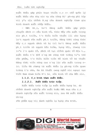 Kho¸ luËn tèt nghiÖp

xuÊt khÈu gãp phÇn hoµn thiÖn c¸c c¬ chÕ qu¶n lý
xuÊt khÈu cña nhµ níc vµ cña tõng ®i¹ ph¬ng phï hîp
víi yªu cÇu chÝnh ®¸ng cña doanh nghiÖp tham gia
kinh doanh xuÊt nhËp khÈu.
    -   MÆt   kh¸c,   ho¹t   ®éng   xuÊt   khÈu   gãp   phÇn
chuyÓn dÞch c¬ cÊu kinh tÕ, thóc ®Èy s¶n xuÊt trong
níc ph¸t triÓn, t¹o ®iÒu kiÖn thuËn lîi cho hµng
lo¹t ngµnh s¶n xuÊt ph¸t triÓn, ®ång thêi còng thóc
®Èy c¸c ngµnh dÞch vô hç trî ho¹t ®éng xuÊt khÈu
ph¸t triÓn nh ngµnh b¶o hiÓm, hµng h¶i, th«ng tin
liªn l¹c quèc tÕ, dÞch vô tµi chÝnh quèc tÕ ®Çu t…,
xuÊt khÈu t¹o kh¶ n¨ng më réng thÞ trêng tiªu thô
s¶n phÈm, t¹o ®iÒu kiÖn tiÒn ®Ò kinh tÕ kü thuËt
®ång thêi viÖc n©ng cao n¨ng lùc s¶n xuÊt trong n-
íc. §iÒu ®ã chøng tá xuÊt khÈu lµ ph¬ng tiÖn quan
träng t¹o vèn, ®a kü thuËt c«ng nghÖ níc ngoµi vµo
ViÖt Nam nh»m hiÖn ®¹i ho¸ nÒn kinh tÕ cña ®Êt níc.
    1.1.2. C¸c h×nh thøc xuÊt khÈu.
    1.1.2.1.    XuÊt khÈu trùc tiÕp.
    XuÊt khÈu trùc tiÕp lµ xuÊt khÈu hµng ho¸ do
chÝnh doanh nghiÖp s¶n xuÊt hoÆc ®Æt mua cña c¸c
doanh nghiÖp s¶n xuÊt trong níc, sau ®ã xuÊt khÈu
nh÷ng
s¶n phÈm nµy víi danh nghÜa lµ hµng cña m×nh.


                             8
 