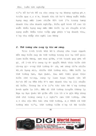 Kho¸ luËn tèt nghiÖp

tiªu kÕ ho¹ch ®Ò ra cho c«ng ty vµ kh«ng ngõng ph¸t
triÓn qua c¸c n¨m. Doanh thu tõ ho¹t ®éng xuÊt khÈu
hµng may mÆc lu«n chiÕm 80% trë lªn trong tæng
doanh thu cña doanh nghiÖp. HiÖu qu¶ kinh tÕ cao tõ
xuÊt khÈu hµng may mÆc ®Æc biÖt lµ sù chuyÓn m¹nh
sang xuÊt khÈu trùc tiÕp gãp phÇn t¨ng doanh thu,
t¨ng thu nhËp cho ngêi lao ®éng




2. ThÞ trêng cña c«ng ty ®îc më réng.
    Tríc t×nh h×nh khã kh¨n chung cña toµn ngµnh
dÖt may hiÖn nay do thÞ trêng trong níc vµ thÕ giíi
lu«n biÕn ®éng, søc mua gi¶m, c¹nh tranh gay g¾t vÒ
gi¸ c¶ l·nh ®¹o c«ng ty ®· quyÕt ®Þnh thùc hiÖn chñ
ch¬ng gi÷ v÷ng thÞ trêng ®· cã, më réng thªm nhiÒu
kh¸ch hµng míi, nhiÒu thÞ trêng míi, ®Æc biÖt lµ
thÞ trêng §øc, Hµn Quèc. Sau mét thêi gian thùc
hiÖn chñ tr¬ng, c«ng ty lu«n hoµn thµnh tèt kÕ
ho¹ch ®Ò ra ®¶m b¶o ®¹t møc doanh thu vµ lîi nhuËn
dù kiÕn. Trong ba n¨m liªn tôc tèc ®é t¨ng trëng
b×nh qu©n lµ 16%. MÆc dï thÞ trêng truyÒn thèng lµ
Nga vµ Hµn Quèc bÞ gi¶m rÊt lín tõ n¨m gÇn ®©y nhng
nhê chó träng c«ng t¸c nghiªn cøu thÞ trêng, n¾m
s¸t nhu cÇu ®ßi hái cña thÞ trêng, x¸c ®Þnh râ thÞ
trêng môc tiªu, thÞ trêng tiÒm n¨ng tõ ®ã triÓn

                         81
 