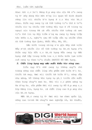 Kho¸ luËn tèt nghiÖp

khai tèt c¸c ho¹t ®éng ®¸p øng nhu cÇu ®ã nªn c«ng
ty ®· x©y dùng ®îc mét m¹ng líi quan hÖ kinh doanh
réng lín víi nhiÒu b¹n hµng ë c¸c khu vùc kh¸c
nhau. HiÖn nay c«ng ty cã thÞ trêng tiªu thô ë trªn
nhiÒu níc vµ nhiÒu thÞ trêng ®Çu vµo ë c¶ trong vµ
ngoµi níc trong ®ã cã rÊt nhiÒu thÞ trêng cã søc
tiªu thô lín vµ ®Çy tiÒm n¨ng mµ c«ng ty ®ang tiÕp
tôc kh¶o s¸t, nghiªn cøu ®Ó tiÕp cËn vµ chiÕm lÜnh
nh thÞ trêng Hµn Quèc, NhËt B¶n, Mü, EU…
        §Æc biÖt trong nh÷ng n¨m gÇn ®©y nhê viÖc
®Èy m¹nh chiÕn lîc vÒ thÞ trêng vµ kh¸ch hµng nªn
HiÖn nay hÇu hÕt c¸c kh¸ch hµng ®Õn c«ng ty ®Æt
hµng chØ tËp trung kiÓm tra c¸c ®iÒu kiÖn lµm viÖc
cu¶ c«ng ty theo tiªu chuÈn SA8000 ®Ó ®Æt hµng.
 3. ChÊt lîng hµng may mÆc xuÊt khÈu ®îc n©ng cao.
     §iÒu   nµy   ®¹t   nhê   c«ng   ty   thêng   xuyªn   chó
träng n©ng cao chÊt lîng s¶n phÈm nhê hiÖn ®¹i ho¸
thiÕt bÞ may, ®æi míi thiÕt bÞ hiÖn ®¹i, n©ng cÊp
nhµ xëng, hÖ thèng kho tµng vµ ph¸t triÓn s¶n xuÊt
theo híng chuyªn m«n ho¸ ®èi víi c¸c ph©n xëng vµ
®a d¹ng ho¸ s¶n phÈm ®èi víi c«ng ty ®Ó ®¸p øng c¸c
hîp ®ång lín, hµng ho¸ cã chÊt lîng cao ®¸p øng nhu
cÇu kh¸ch hµng.
    MÆt kh¸c c«ng ty ®· ®æi míi tæ chøc qu¶n lý,
n©ng cao tr×nh ®é chuyªn m«n nghiÖp vô, kü thuËt,

                              82
 