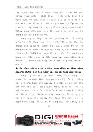 Kho¸ luËn tèt nghiÖp

tay nghÒ cho c¸n bé c«ng nh©n viªn nh»m ba môc
tiªu: n¨ng xuÊt - chÊt lîng - hiÖu qu¶, lu«n t¹o
®iÒu kiÖn vÒ thêi gian vµ kinh phÝ cö ngêi ®i häc
c¸c kho¸ häc vÒ chÝnh trÞ, chuyªn m«n nghiÖp vô, tæ
chøc c¸c líp n©ng cao tay nghÒ cho c«ng nh©n c¬ khÝ
®iÖn, c«ng nh©n may, c¸c líp ngo¹i ng÷ cho c¸n bé
c«ng nh©n viªn nghiÖp vô.
    C«ng ty ®· duy tr× vµ ¸p dông tèt hÖ thèng
qu¶n lý chÊt lîng theo tiªu chuÈn ISO vµ ®· ®îc cÊp
chøng chØ ISO9001: 2000 n¨m 2002. C«ng ty ®· ¸p
dông vµ thùc hiÖn tèt c¸c néi dung c¸c néi dung cña
tiªu chuÈn SA8000 ®¸p øng ®îc c¸c yªu cÇu cña kh¸ch
hµng khi ®Õn c«ng ty ®Æt hµng vµ thùc hiÖn tiªu
chuÈn ISO14000 nh»m t¨ng nhanh s¶n lîng vµo thÞ tr-
êng míi
4. Tæ chøc tèt c¸c ho¹t ®éng giao dÞch vµ thùc hiÖn
nghiªm chØnh c¸c hîp ®ång víi kh¸ch hµng níc ngoµi.
    C«ng ty ®· rÊt cè g¾ng trong viÖc n©ng cao
n¨ng lùc tæ chøc kh©u ®µm ph¸n vµ ký kÕt hîp ®ång
víi c¸c b¹n hµng níc ngoµi, t¹o ®îc c¬ së ban ®Çu
tèt ®Ñp cho ho¹t ®éng xuÊt khÈu. TiÕp ®ã c«ng ty
nghiªm tóc thùc hiÖn c¸c ®iÒu kho¶n trong hîp ®ång
víi kh¸ch hµng. ChÝnh v× vËy c«ng ty rÊt cã uy tÝn
víi b¹n hµng níc ngoµi, ®¬n hµng ®Õn víi c«ng ty
ngµy cµng t¨ng. NhiÒu kh¸ch hµng rÊt tho¶i m¸i, tin

                        83
 