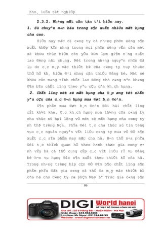 Kho¸ luËn tèt nghiÖp

    2.3.2. Nh÷ng mÆt cßn tån t¹i hiÖn nay.
1. Sù chuyªn m«n hãa trong s¶n xuÊt nhiÒu mÆt hµng
cha cao.
    HiÖn nay mÆc dï c«ng ty cã nh÷ng ph©n xëng s¶n
xuÊt khÐp kÝn nhng trong mçi ph©n xëng vÉn cßn mét
sè kh©u thùc hiÖn cßn yÕu kÐm lµm gi¶m n¨ng suÊt
lao ®éng nãi chung. Mét trong nh÷ng nguyªn nh©n ®ã
lµ do c¸c m¸y mãc thiÕt bÞ cña c«ng ty tuy thuéc
thÕ hÖ kh¸ hiÖn ®¹i nhng cßn thiÕu ®ång bé. Mét sè
kh©u cßn mang tÝnh chÊt lao ®éng thñ c«ng nªn kh«ng
®¶m b¶o chÊt lîng theo yªu cÇu cña kh¸ch hµng.
 2. ChÊt lîng mét sè mÆt hµng cha ®¸p øng tèt nhÊt
yªu cÇu cña c¸c ®¬n hµng mua ®øt b¸n ®o¹n.
    S¶n phÈm mua ®øt b¸n ®o¹n ®ßi hái chÊt lîng
rÊt kh¾t khe. C¸c kh¸ch hµng mua th¼ng cña c«ng ty
cha thùc sù hµi lßng vÒ mét sè mÆt hµng cña c«ng ty
nh thÞ trêng Nga. PhÝa ®èi t¸c cha thùc sù tin tëng
vµo c¸c nguån nguyªn vËt liÖu c«ng ty mua vÒ ®Ó s¶n
xuÊt c¸c s¶n phÈm may mÆc cho hä. H¬n thÕ n÷a phÝa
®èi t¸c thÝch quan hÖ theo h×nh thøc gia c«ng v×
nh vËy hä cã thÓ cung cÊp c¸c vËt liÖu rÎ vµ ®ång
bé h¬n vµ hµng ®îc s¶n xuÊt theo thiÕt kÕ cña hä.
Trong nh÷ng trêng hîp cÇn ®Ó ®¶m b¶o chÊt lîng s¶n
phÈm phÝa ®Æt gia c«ng cã thÓ ®a m¸y mãc thiÕt bÞ
cña hä cho C«ng ty cæ phÇn May Lª Trùc gia c«ng s¶n

                        86
 