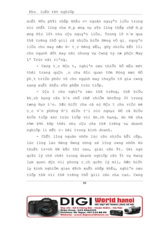 Kho¸ luËn tèt nghiÖp

xuÊt ®Òu ph¶i nhËp khÈu v× nguån nguyªn liÖu trong
níc chÊt lîng cha ®¸p øng vµ s¶n lîng thÊp chØ ®¸p
øng ®îc 10% nhu cÇu nguyªn liÖu. Trong 10 n¨m qua
thÞ trêng thÕ giíi cã nhiÒu biÕn ®éng vÒ gi¸ nguyªn
liÖu cho may mÆc ®· t¸c ®éng xÊu, g©y nhiÒu bÊt lîi
cho ngµnh dÖt may nãi chung vµ C«ng ty cæ phÇn May
Lª Trùc nãi riªng.
    - C«ng t¸c ®Çu t, nghiªn cøu thiÕt kÕ mÉu mèt
thêi trang quÇn ¸o cha ®îc quan t©m ®óng møc ®Ó
ph¸t triÓn phôc vô cho ngµnh may chuyÓn tõ gia c«ng
sang xuÊt khÈu s¶n phÈm trùc tiÕp.
    - §Çu t cho nghiªn cøu thÞ trêng, thÞ hiÕu
kh¸ch hµng cßn h¹n chÕ chØ chiÕm kho¶ng 3% trong
tæng ®µo t¹o. §Æc biÖt cha cã sù ®Çu t cho viÖc më
c¸c v¨n phßng ®¹i diÖn t¹i níc ngoµi ®Ó cã ®iÒu
kiÖn tiÕp xóc trùc tiÕp víi kh¸ch hµng, do ®ã cha
n¾m b¾t kÞp thêi nhu cÇu cña thÞ trêng vµ doanh
nghiÖp lì mÊt c¬ héi trong kinh doanh.
    - ChÊt lîng nguån nh©n lùc cßn nhiÒu bÊt cËp,
lùc lîng lao ®éng ®«ng nhng sè lîng c«ng nh©n kü
thuËt tr×nh ®é bËc thî cao, giái cßn Ýt. §éi ngò
qu¶n lý chñ chèt trong doanh nghiÖp cßn Ýt vµ ®ang
lµm quen dÇn víi phong c¸ch qu¶n lý míi, ®Æc biÖt
lµ kinh nghiÖm giao dÞch xuÊt nhËp khÈu, nghiªn cøu
tiÕp thÞ víi thÞ trêng thÕ giíi cßn cha cao. C«ng

                        88
 