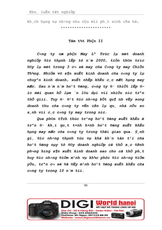Kho¸ luËn tèt nghiÖp

kh¸ch hµng vµ nh÷ng nhu cÇu míi ph¸t sinh cña hä.
                **********************


                     Tãm t¾t PhÇn II


    C«ng   ty   cæ   phÇn   May   Lª   Trùc   lµ   mét   doanh
nghiÖp ®îc thµnh lËp tõ n¨m 2000, tiÒn th©n tríc
®©y lµ mét trong 3 c¬ së may cña C«ng ty may ChiÕn
Th¾ng. NhiÖm vô s¶n xuÊt kinh doanh cña c«ng ty lµ
chuyªn kinh doanh, xuÊt nhËp khÈu c¸c mÆt hµng may
mÆc. Sau n¨m n¨m ho¹t ®éng, c«ng ty ®· thiÕt lËp ®-
îc mèi quan hÖ lµm ¨n l©u dµi víi nhiÒu níc trªn
thÕ giíi. Tuy ®· ®¹t ®îc nh÷ng kÕt qu¶ nh vËy song
doanh thu cña c«ng ty vÉn cßn lµ qu¸ nhá nÕu so
s¸nh víi c¸c c«ng ty may trong níc.
    Qua ph©n tÝch thùc tr¹ng ho¹t ®éng xuÊt khÈu ë
trªn ®· kh¸i qu¸t t×nh h×nh ho¹t ®éng xuÊt khÈu
hµng may mÆc cña c«ng ty trong thêi gian qua. §¸nh
gi¸ ®îc nh÷ng thµnh tùu vµ khã kh¨n tån t¹i cña
ho¹t ®éng nµy tõ ®©y doanh nghiÖp cã thÓ x¸c ®Þnh
ph¬ng híng s¶n xuÊt kinh doanh sao cho cã thÓ ph¸t
huy ®îc nh÷ng ®iÓm m¹nh vµ kh¾c phôc ®îc nh÷ng ®iÓm
yÕu, trªn c¬ së ®ã ®Èy m¹nh ho¹t ®éng xuÊt khÈu cña
c«ng ty trong 10 n¨m tíi.


                             90
 