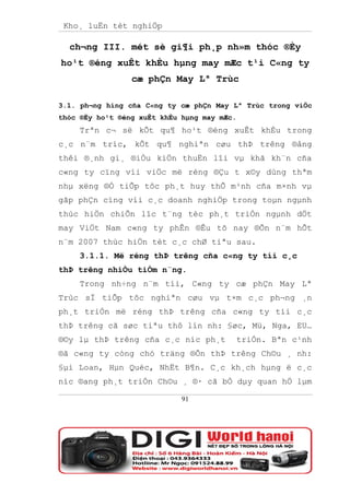 Kho¸ luËn tèt nghiÖp

  ch¬ng III. mét sè gi¶i ph¸p nh»m thóc ®Èy
ho¹t ®éng xuÊt khÈu hµng may mÆc t¹i C«ng ty
                 cæ phÇn May Lª Trùc

3.1. ph¬ng híng cña C«ng ty cæ phÇn May Lª Trùc trong viÖc
thóc ®Èy ho¹t ®éng xuÊt khÈu hµng may mÆc.
     Trªn c¬ së kÕt qu¶ ho¹t ®éng xuÊt khÈu trong
c¸c n¨m tríc, kÕt qu¶ nghiªn cøu thÞ trêng ®ång
thêi ®¸nh gi¸ ®iÒu kiÖn thuËn lîi vµ khã kh¨n cña
c«ng ty cïng víi viÖc më réng ®Çu t x©y dùng thªm
nhµ xëng ®Ó tiÕp tôc ph¸t huy thÕ m¹nh cña m×nh vµ
gãp phÇn cïng víi c¸c doanh nghiÖp trong toµn ngµnh
thùc hiÖn chiÕn lîc t¨ng tèc ph¸t triÓn ngµnh dÖt
may ViÖt Nam c«ng ty phÊn ®Êu tõ nay ®Õn n¨m hÕt
n¨m 2007 thùc hiÖn tèt c¸c chØ tiªu sau.
     3.1.1. Më réng thÞ trêng cña c«ng ty tíi c¸c
thÞ trêng nhiÒu tiÒm n¨ng.
     Trong nh÷ng n¨m tíi, C«ng ty cæ phÇn May Lª
Trùc sÏ tiÕp tôc nghiªn cøu vµ t×m c¸c ph¬ng ¸n
ph¸t triÓn më réng thÞ trêng cña c«ng ty tíi c¸c
thÞ trêng cã søc tiªu thô lín nh: §øc, Mü, Nga, EU…
®©y lµ thÞ trêng cña c¸c níc ph¸t            triÓn. Bªn c¹nh
®ã c«ng ty còng chó träng ®Õn thÞ trêng Ch©u ¸ nh:
§µi Loan, Hµn Quèc, NhËt B¶n. C¸c kh¸ch hµng ë c¸c
níc ®ang ph¸t triÓn Ch©u ¸ ®· cã bÒ dµy quan hÖ lµm

                             91
 