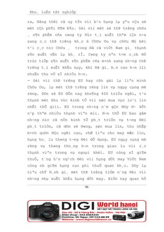 Kho¸ luËn tèt nghiÖp

ra, ®ång thêi cã uy tÝn víi b¹n hµng lµ yªu cÇu sè
mét cÇn ph¶i ®¶m b¶o. §èi víi mét sè thÞ trêng ch©u
¸ s¶n phÈm cña c«ng ty ®îc t¸i xuÊt thªm lÇn n÷a
sang c¸c thÞ trêng kh¸c ë Ch©u ©u vµ ch©u Mü bëi
t¹i c¸c níc Ch©u ¸   trong ®ã cã viÖt Nam gi¸ thµnh
s¶n xuÊt vÉn lµ kh¸ rÎ. C«ng ty nªn t×m c¸ch ®Ó
trùc tiÕp s¶n xuÊt s¶n phÈm cña m×nh sang nh÷ng thÞ
trêng t¸i xuÊt khÈu nµy, khi ®ã gi¸ b¸n cao h¬n lîi
nhuËn thu vÒ sÏ nhiÒu h¬n.
- §èi víi thÞ trêng EU hay cßn gäi lµ liªn minh
Ch©u ©u, lµ mét thÞ trêng réng lín vµ ngµy cµng më
réng. D©n sè EU ®Õn nay kho¶ng 450 triÖu ngêi, t¹o
thµnh mét khu vùc kinh tÕ víi søc mua vµo lo¹i lín
nhÊt thÕ giíi. EU trong nh÷ng n¨m gÇn ®©y ®· kÕt
n¹p thªm nhiÒu thµnh viªn míi. H¬n thÕ EU bao gåm
nh÷ng níc cã nÒn kinh tÕ ph¸t triÓn vµ t¬ng ®èi
ph¸t triÓn, cã d©n sè ®«ng, søc mua lín, thu nhËp
b×nh qu©n ®Çu ngêi cao, chØ tiªu cho may mÆc lín,
hµng ho¸ lu th«ng t¬ng ®èi dÔ dµng. EU ngµy cµng më
réng vµ th«ng tho¸ng h¬n trong giao lu víi c¸c
thµnh viªn trong vµ ngoµi khèi. EU còng sÏ gi¶m
thuÕ, t¨ng h¹n ng¹ch ®èi víi hµng dÖt may ViÖt Nam
còng nh gi¶m hµng rµo phi thuÕ quan kh¸c. §©y lµ
tiªu chÝ ®¸nh gi¸ mét thÞ trêng tiÒm n¨ng ®èi víi
nh÷ng nhµ xuÊt khÈu hµng dÖt may. HiÖn nay quan hÖ

                         96
 