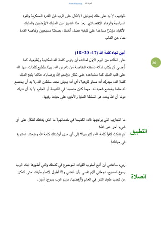 26
‫مل‬ ‫على‬ ‫بد‬ ‫ال‬ ،‫اتهم‬‫و‬‫لذ‬‫القوة‬‫و‬ ‫ية‬‫ر‬‫العسك‬ ‫ة‬‫ر‬‫القد‬ ‫قبل‬ ‫الرب‬ ‫على‬ ‫االتكال‬ ‫ائيل‬‫ر‬‫إس‬ ‫ك‬
‫الملوك‬‫و‬ ‫األرضيين‬ ‫الملوك‬ ‫بين‬ ‫التمييز‬ ‫هذا‬ ‫يعد‬ .‫االقتصادي‬ ‫الرخاء‬‫و‬ ‫السياسية‬
‫القادة‬ ‫وخاصة‬ ‫مسيحيين‬ ‫بصفتنا‬ ،‫أنفسنا‬ ‫فصل‬ ‫كيفية‬ ‫على‬ ‫ا‬ً‫مساعد‬ ‫ا‬ً‫مؤشر‬ ‫األتقياء‬
.‫العالم‬ ‫عن‬ ،‫منا‬
( ‫هللا‬ ‫كلمة‬ ‫تجاه‬ ‫أمين‬17:18-20)
‫الم‬ ‫على‬‫كما‬ ،‫طيعها‬ُ‫وي‬ ‫المكتوبة‬ ‫هللا‬ ‫كلمة‬ ‫يدرس‬ ‫أن‬ ،‫لملكه‬ ‫األول‬ ‫اليوم‬ ‫من‬ ،‫لك‬
‫هللا‬ ‫عهد‬ ‫كلمات‬ ‫طبع‬ُ‫يت‬ ‫بهذا‬ .‫هللا‬ ‫ناموس‬ ‫من‬ ‫الخاصة‬ ‫نسخته‬ ‫لذاته‬ ‫يكتب‬ ‫أن‬
َ
‫ُوصي‬‫أ‬
‫الملك‬ ‫يتبع‬ ‫طالما‬ .‫ووصاياه‬ ‫هللا‬ ‫اسيم‬‫ر‬‫م‬ ‫تذكر‬ ‫على‬ ‫ستساعده‬ ‫كما‬ ‫الملك‬ ‫قلب‬ ‫على‬
‫أنه‬ ‫أي‬ ،‫عية‬‫للر‬ ‫مساو‬ ‫أنه‬ ‫سيدرك‬ ،‫هللا‬ ‫كلمة‬‫يخضع‬ ‫أن‬ ‫بد‬ ‫ال‬‫و‬ ‫هللا‬ ‫سلطان‬ ‫تحت‬ ‫يعيش‬
‫ندرك‬ ‫أن‬ ‫بد‬ ‫ال‬ ،‫العالم‬ ‫أو‬ ‫الكنيسة‬ ‫في‬ ‫منصبنا‬ ‫كان‬ ‫مهما‬ .‫له‬ ‫شعبه‬ ‫يخضع‬ ‫مثلما‬ ‫له‬
.‫وفيها‬ ‫حياتنا‬ ‫على‬ ‫ة‬‫ر‬‫األخي‬‫و‬ ‫العليا‬ ‫السلطة‬ ‫هو‬ ‫وحده‬ ‫هللا‬ ‫أن‬ ‫ا‬ً‫دوم‬
‫لتت‬ ‫يدفعك‬ ‫الذي‬ ‫ما‬ ‫خدماتهم؟‬ ‫في‬ ‫الكنيسة‬ ‫قادة‬ ‫اجهها‬‫و‬‫ي‬ ‫التي‬ ‫التجارب‬ ‫ما‬‫أي‬ ‫على‬ ‫كل‬
‫هللا؟‬ ‫غير‬ ‫آخر‬ ‫شيء‬
‫ة‬‫ر‬‫المشو‬ ‫ومنحتك‬ ‫هللا‬ ‫كلمة‬ ‫أرشدتك‬ ‫مدى‬ ‫أي‬ ‫إلى‬ ‫ولتدرسها؟‬ ‫هللا‬ ‫كلمة‬ ‫أ‬‫ر‬‫لتق‬ ‫تمكث‬ ‫كم‬
‫حياتك؟‬ ‫في‬
‫التطبيق‬
‫الرب‬ ‫ابنك‬ ‫ها‬‫أظهر‬ ‫التي‬‫و‬ ‫كلمتك‬ ‫في‬ ‫ع‬‫الموضو‬ ‫القيادة‬ ‫أسلوب‬ ‫أتبع‬ ‫أن‬ ‫ساعدني‬ ،‫بي‬‫ر‬
‫أطول‬ ‫ا‬ً‫وثت‬ ‫أقضي‬ ‫بأن‬ ‫نفسي‬ ‫ألزم‬ ‫اجعلني‬ .‫المسيح‬ ‫ع‬‫يسو‬‫أتمكن‬ ‫حتى‬ ‫طرفك‬ ‫ألتعلم‬
.‫آمين‬ .‫ع‬‫يسو‬ ‫الرب‬ ‫باسم‬ .‫أرفضها‬‫و‬ ‫العالم‬ ‫في‬ ‫الشر‬ ‫ق‬‫طر‬ ‫تحديد‬ ‫من‬ ‫الصالة‬
 