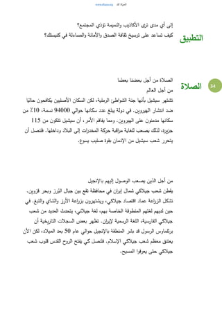 34
‫المجتمع؟‬ ‫تؤذي‬ ‫النميمة‬‫و‬ ‫األكاذيب‬ ‫ى‬‫تر‬ ‫مدى‬ ‫أي‬ ‫إلى‬
‫كنيستك؟‬ ‫في‬ ‫المساءلة‬‫و‬ ‫األمانة‬‫و‬ ‫الصدق‬ ‫ثقافة‬ ‫ترسيخ‬ ‫على‬ ‫تساعد‬ ‫كيف‬
‫التطبيق‬
‫ا‬ ً‫بعض‬ ‫بعضنا‬ ‫أجل‬ ‫من‬ ‫الصالة‬
‫العالم‬ ‫أجل‬ ‫من‬
‫ا‬ ‫جنة‬ ‫بأنها‬ ‫سيشيل‬ ‫تشتهر‬‫ا‬ً‫حالي‬ ‫ن‬‫يكافحو‬ ‫األصليين‬ ‫السكان‬ ‫لكن‬ ،‫الرملية‬ ‫اطئ‬‫و‬‫لش‬
‫الي‬‫و‬‫ح‬ ‫سكانها‬ ‫عدد‬ ‫يبلغ‬ ‫دولة‬ ‫في‬ .‫الهيروين‬ ‫انتشار‬ ‫ضد‬94000،‫نسمة‬10‫من‬ ٪
‫من‬ ‫ن‬‫تتكو‬ ‫سيشيل‬ ‫أن‬ ،‫األمر‬ ‫يفاقم‬ ‫ومما‬ .‫الهيروين‬ ‫على‬ ‫ن‬‫مدمنو‬ ‫سكانها‬115
‫فلن‬ .‫وداخلها‬ ‫البالد‬ ‫إلى‬ ‫ات‬‫ر‬‫المخد‬ ‫حركة‬ ‫اقبة‬‫ر‬‫م‬ ‫للغاية‬ ‫يصعب‬ ‫لذلك‬ ،‫ة‬‫ر‬‫ي‬‫ز‬‫ج‬‫أن‬ ‫صل‬
.‫ع‬‫يسو‬ ‫صليب‬ ‫بقوة‬ ‫اإلدمان‬ ‫من‬ ‫سيشيل‬ ‫شعب‬ ‫يتحرر‬
‫باإلنجيل‬ ‫إليهم‬ ‫الوصول‬ ‫يصعب‬ ‫الذين‬ ‫أجل‬ ‫من‬
.‫قزوين‬ ‫وبحر‬ ‫رز‬ُ‫الب‬ ‫جبال‬ ‫بين‬ ‫تقع‬ ‫محافظة‬ ‫في‬ ‫ان‬‫ر‬‫إي‬ ‫شمال‬ ‫جيالكي‬ ‫شعب‬ ‫يقطن‬
‫في‬ .‫التبغ‬‫و‬ ‫الشاي‬‫و‬ ‫األرز‬ ‫اعة‬‫ر‬‫بز‬ ‫ن‬‫ويشتهرو‬ ،‫جيالكي‬ ‫اقتصاد‬ ‫عماد‬ ‫اعة‬‫ر‬‫الز‬ ‫تشكل‬
‫المنطو‬ ‫لغتهم‬ ‫لديهم‬ ‫حين‬‫شعب‬ ‫من‬ ‫العديد‬ ‫يتحدث‬ ،‫جيالني‬ ‫لغة‬ ،‫بهم‬ ‫الخاصة‬ ‫قة‬
‫أن‬ ‫يخية‬‫ر‬‫التا‬ ‫السجالت‬ ‫بعض‬ ‫تظهر‬ .‫ان‬‫ر‬‫إلي‬ ‫الرسمية‬ ‫اللغة‬ ،‫الفارسية‬ ‫جيالكي‬
‫عام‬ ‫الي‬‫و‬‫ح‬ ‫باإلنجيل‬ ‫المنطقة‬ ‫بشر‬ ‫قد‬ ‫الرسول‬ ‫ثلماوس‬‫ر‬‫ب‬50‫األن‬ ‫لكن‬ ،‫الميالد‬ ‫بعد‬
‫شعب‬ ‫قلوب‬ ‫القدس‬ ‫ح‬‫الرو‬ ‫يفتح‬ ‫كي‬ ‫فلنصل‬ .‫اإلسالم‬ ‫جيالكي‬ ‫شعب‬ ‫معظم‬ ‫يعتنق‬
.‫المسيح‬ ‫ا‬‫و‬‫يعرف‬ ‫حتى‬ ‫جيالكي‬
‫الصالة‬
 