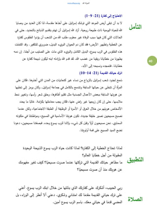 40
( ‫ة‬‫كفار‬ ‫إلى‬ ‫االحتياج‬21:1-9)
‫وصايا‬ ‫من‬ ‫العديد‬ ‫كان‬ ‫لذا‬ ،‫مقدسة‬ ‫أخذها‬ ‫على‬ ‫ائيل‬‫ر‬‫إس‬ ‫توشك‬ ‫التي‬ ‫الموعد‬ ‫أرض‬ ‫تبقى‬ ‫أن‬ ‫بد‬ ‫ال‬
‫بتقديم‬ ‫تهتم‬ ‫أن‬ ‫ائيل‬‫ر‬‫إس‬ ‫هللا‬ ‫اد‬‫ر‬‫أ‬ .‫روحية‬ ‫طبيعة‬ ‫ذات‬ ‫اليومية‬ ‫للحياة‬ ‫هللا‬‫في‬ ‫حتى‬ .‫بالتحديد‬ ‫الذبائح‬
‫ة‬‫ر‬‫كفا‬ ‫الطقوس‬ ‫ا‬‫و‬‫يؤد‬ ‫أن‬ ‫الشعب‬ ‫من‬ ‫هللا‬ ‫طلب‬ ،‫معلوم‬ ‫غير‬ ‫الوفاة‬ ‫سبب‬ ‫فيها‬ ‫كان‬ ‫التي‬ ‫الحاالت‬
‫اكتملت‬ ‫وقد‬ .‫للتكفير‬ ‫ي‬‫ضرور‬ ،‫البديل‬ ‫يء‬‫البر‬ ‫ان‬‫و‬‫الحي‬ ‫دم‬ ‫كان‬ ‫فقد‬ ‫األرض؛‬ ‫وتطهير‬ ‫الخطية‬ ‫عن‬
‫ال‬ ‫على‬ ‫مات‬ ‫الذي‬ ‫يء‬‫البر‬‫و‬ ‫الكامل‬ ‫البديل‬ ،‫ع‬‫يسو‬ ‫الرب‬ ‫في‬ ‫الطقوس‬ ‫هذه‬‫دمه‬ ‫إن‬ .‫أجلنا‬ ‫من‬ ‫صليب‬
‫عن‬ ‫ة‬‫ر‬‫كفا‬ ‫ذبيحة‬ ‫ن‬‫ليكو‬ ‫ابنه‬ ‫ادته‬‫ر‬‫بإ‬ ‫هللا‬ ‫قدم‬ ‫لقد‬ .‫هللا‬ ‫غضب‬ ‫من‬ ‫ويقينا‬ ‫خطايانا‬ ‫من‬ ‫نا‬‫ر‬‫يطه‬
.‫األبد‬ ‫إلى‬ ‫ونسبحه‬ ‫فلنمجده‬ .‫خطايانا‬
( ‫القديمة‬ ‫حياتك‬ ‫اترك‬21:10-14)
‫على‬ ‫فكان‬ .‫أخذوها‬ ‫التي‬ ‫المدن‬ ‫من‬ ‫كنعانيات‬ ‫غير‬ ‫نساء‬ ‫من‬ ‫اج‬‫و‬‫بالز‬ ‫ائيل‬‫ر‬‫إس‬ ‫شعب‬ ‫لجنود‬ ‫مح‬ ُ‫س‬
‫تخليها‬ ‫إلى‬ ‫يرمز‬ ‫وكان‬ .‫ائيل‬‫ر‬‫إس‬ ‫جماعة‬ ‫في‬ ‫بالكامل‬ ‫وتندمج‬ ‫السابقة‬ ‫حياتها‬ ‫عن‬ ‫تتخلى‬ ‫أن‬ ‫أة‬‫ر‬‫الم‬
‫نمط‬ ‫وتغيير‬ ،‫أسها‬‫ر‬ ‫شعر‬ ‫وحلق‬ ،‫ها‬‫أظافر‬ ‫تقليم‬ ‫مثل‬ ‫الجسدية‬ ‫األعمال‬ ‫ببعض‬ ‫السابقة‬ ‫هويتها‬ ‫عن‬
‫يحدد‬ ‫ما‬ ‫ا‬ً‫غالب‬ .‫امة‬‫ر‬‫بك‬ ‫معاملتها‬ ‫يجب‬ ‫فكان‬ ،‫عنها‬ ٍ‫اض‬‫ر‬ ‫غير‬ ‫زوجها‬ ‫كان‬ ‫إن‬ ‫حتى‬ .‫مالبسها‬
‫ا‬‫عندما‬ ‫ولكن‬ ،‫االجتماعية‬ ‫الطبقة‬ ‫أو‬ ‫الوظيفة‬ ‫أو‬ ‫ة‬‫ر‬‫األس‬ ‫أو‬ ‫ق‬‫العر‬ ‫خالل‬ ‫من‬ ‫هويتهم‬ ‫ألشخاص‬
‫ملكوته‬ ‫في‬ ‫اطنتنا‬‫و‬‫وم‬ ،‫المسيح‬ ‫في‬ ‫األساسية‬ ‫هويتنا‬ ‫ن‬‫تكو‬ .‫جديدة‬ ‫خليقة‬ ‫نصير‬ ‫مسيحيين‬ ‫نصبح‬
‫دعونا‬ ،‫مسيحيين‬ ‫فبصفتنا‬ .‫وحده‬ ‫ع‬‫يسو‬ ‫للرب‬ ‫الئنا‬‫و‬ ،‫شيء‬ ‫كل‬ ‫وقبل‬ ً‫ال‬‫و‬‫أ‬ ‫ن‬‫مسيحيو‬ ‫نحن‬ .‫السماوي‬
‫ا‬ ‫نضع‬.‫أولويتنا‬ ‫قمة‬ ‫على‬ ‫المسيح‬ ‫لسيد‬
‫التأمل‬
‫الوحيدة‬ ‫الذبيحة‬ ‫ع‬‫يسو‬ ‫الرب‬ ‫حياة‬ ‫كانت‬ ‫لماذا‬ ‫ة؟‬‫ر‬‫الكفا‬ ‫إلى‬ ‫الخطية‬ ‫تحتاج‬ ‫لماذا‬
‫العالم؟‬ ‫خطايا‬ ‫أجل‬ ‫من‬ ‫المقبولة‬
‫مفهومك‬ ‫تغير‬ ‫كيف‬ ‫ا؟‬ً‫مسيحي‬ ‫صرت‬ ‫عندما‬ ‫تركتها‬ ‫التي‬ ‫القديمة‬ ‫حياتك‬ ‫مظاهر‬ ‫ما‬
‫ا؟‬ً‫مسيحي‬ ‫صرت‬ ‫أن‬ ‫منذ‬ ‫هويتك‬ ‫عن‬
‫الت‬‫طبيق‬
‫أعني‬ .‫ع‬‫يسو‬ ‫الرب‬ ‫ابنك‬ ‫خالل‬ ‫من‬ ‫بذلتها‬ ‫الذي‬ ‫تك‬‫ر‬‫كفا‬ ‫على‬ ‫أشكرك‬ ،‫الحبيب‬ ‫بي‬‫ر‬
‫بل‬ ،‫اء‬‫ر‬‫الو‬ ‫إلى‬ ‫أنظر‬ ‫أال‬ ‫دعني‬ .‫ي‬‫وشكر‬ ‫امتناني‬ ‫لك‬ ‫ا‬ً‫مقدم‬ ‫القديمة‬ ‫حياتي‬ ‫ترك‬ ‫على‬
.‫آمين‬ ‫ع‬‫يسو‬ ‫الرب‬ ‫باسم‬ .‫معك‬ ‫حياتي‬ ‫في‬ ‫ا‬ً‫قدم‬ ‫المضي‬ ‫الصالة‬
 