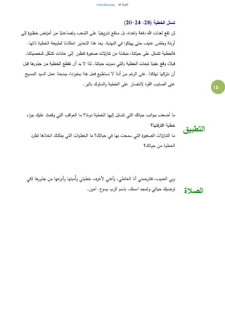 10
( ‫الخطية‬ ‫تسلل‬28:20-24)
‫إلى‬ ‫ة‬‫ر‬‫خطي‬ ‫اض‬‫ر‬‫أم‬ ‫من‬ ‫ا‬ً‫وتصاعدي‬ ‫الشعب‬ ‫على‬ ‫ا‬ً‫يجي‬‫ر‬‫تد‬ ‫ستقع‬ ‫بل‬ ،‫احدة‬‫و‬ ‫دفعة‬ ‫هللا‬ ‫لعنات‬ ‫تقع‬ ‫لن‬
.‫ذاتها‬ ‫الخطية‬ ‫لطبيعة‬ ‫ا‬ ً‫انعكاس‬ ‫التحذير‬ ‫هذا‬ ‫يعد‬ .‫النهاية‬ ‫في‬ ‫ا‬‫و‬‫يهلك‬ ‫حتى‬ ‫عنيف‬ ‫وطقس‬ ‫أوبئة‬
‫تناز‬ ‫من‬ ‫مبتدئة‬ ،‫حياتنا‬ ‫على‬ ‫تتسلل‬ ‫فالخطية‬.‫شخصياتنا‬ ‫تشكل‬ ‫عادات‬ ‫إلى‬ ‫تتطور‬ ‫ة‬‫ر‬‫صغي‬ ‫لت‬
‫قبل‬ ‫ها‬‫جذور‬ ‫من‬ ‫الخطية‬ ‫نقطع‬ ‫أن‬ ‫بد‬ ‫ل‬ ‫لذا‬ .‫حياتنا‬ ‫دمرت‬ ‫التي‬‫و‬ ‫الخطية‬ ‫تبعات‬ ‫علينا‬ ‫وقع‬ ، ً‫قبال‬
‫المسيح‬ ‫السيد‬ ‫عمل‬ ‫يمنحنا‬ ،‫بمفردنا‬ ‫هذا‬ ‫فعل‬ ‫نستطيع‬ ‫ل‬ ‫أننا‬ ‫من‬ ‫غم‬‫الر‬ ‫على‬ .‫تهلكنا‬ ‫نتركها‬ ‫أن‬
‫الس‬‫و‬ ‫الخطية‬ ‫على‬ ‫لنتصار‬ ‫القوة‬ ‫الصليب‬ ‫على‬.‫بالبر‬ ‫لوك‬
‫اء‬‫ر‬‫ج‬ ‫عليك‬ ‫وقعت‬ ‫التي‬ ‫اقب‬‫و‬‫الع‬ ‫ما‬ ‫ا؟‬ً‫دوم‬ ‫الخطية‬ ‫إليها‬ ‫تتسلل‬ ‫التي‬ ‫حياتك‬ ‫انب‬‫و‬‫ج‬ ‫أضعف‬ ‫ما‬
‫فتها؟‬‫ر‬‫اقت‬ ‫خطية‬
‫لطرد‬ ‫اتخاذها‬ ‫يمكنك‬ ‫التي‬ ‫ات‬‫و‬‫الخط‬ ‫ما‬ ‫حياتك؟‬ ‫في‬ ‫بها‬ ‫سمحت‬ ‫التي‬ ‫ة‬‫ر‬‫الصغي‬ ‫لت‬‫التناز‬ ‫ما‬
‫حياتك؟‬ ‫من‬ ‫الخطية‬
‫التطبيق‬
‫لكي‬ ‫ها‬‫جذور‬ ‫من‬ ‫عها‬‫أنز‬‫و‬ ‫ُميتها‬‫أ‬‫و‬ ‫خطيتي‬ ‫ألعرف‬ ‫أعني‬‫و‬ ،‫الخاطي‬ ‫أنا‬ ‫فلترحمني‬ ،‫الحبيب‬ ‫بي‬‫ر‬
.‫آمين‬ .‫ع‬‫يسو‬ ‫الرب‬ ‫باسم‬ .‫اسمك‬ ‫وتمجد‬ ‫حياتي‬ ‫ترضيك‬
‫الصالة‬
 