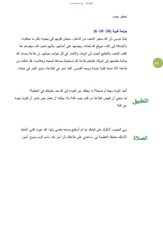 24
‫نخط‬.‫نحوه‬ ‫و‬
( ‫قلبية‬ ‫احة‬‫ر‬‫ج‬30:6-10)
.‫يملكونه‬ ‫ما‬ ‫بكل‬ ‫يحبونه‬ ‫كي‬ ‫قلوبهم‬ ‫سيختن‬ .‫الداخل‬ ‫من‬ ‫الشعب‬ ‫سيغير‬ ‫هللا‬ ‫بأن‬ ‫موسى‬ ‫يتنبأ‬
‫هذا‬ ‫سيقودهم‬ ،‫هللا‬ ‫شعب‬ ‫ألنهم‬‫و‬ .‫أعدائهم‬ ‫على‬ ‫ويضعها‬ ،‫لعناته‬ ‫هللا‬ ‫فع‬‫ر‬‫سي‬ ،‫ذلك‬ ‫إلى‬ ‫باإلضافة‬
‫ج‬ ‫كل‬ ‫في‬ ‫اإلثمار‬‫و‬ ‫الرخاء‬ ‫إلى‬ ‫الجديد‬ ‫طيع‬ُ‫الم‬‫و‬ ‫حب‬ُ‫الم‬ ‫القلب‬‫هللا‬ ‫وصايا‬ ‫طاعة‬ ‫إن‬ .‫حياتهم‬ ‫انب‬‫و‬
‫من‬ ‫تمكننا‬ ‫لقد‬ .‫وخالصه‬ ‫لمحبته‬ ‫صادقة‬ ‫باستجابة‬ ‫هللا‬ ‫طاعة‬ ‫فلنتعلم‬ .‫البركة‬ ‫إلى‬ ‫مفتاحهم‬ ‫بمثابة‬
.‫حياتنا‬ ‫في‬ ‫الثمر‬ ‫ى‬‫سنر‬ ،‫الطاعة‬ ‫في‬ ‫ننمو‬ ‫كلما‬ .‫القدوس‬ ‫بروحه‬ ‫جديدة‬ ‫ا‬ً‫قلوب‬ ‫منحنا‬ ‫ألنه‬ ‫طاعته‬
‫الخطية؟‬ ‫في‬ ‫سقوطك‬ ‫بعد‬ ‫هللا‬ ‫إلى‬ ‫العودة‬ ‫عن‬ ‫يعيقك‬ ‫ما‬ ‫صعبة؟‬ ‫أم‬ ‫سهلة‬ ‫التوبة‬ ‫أتجد‬
‫بعيدة‬ ‫قلوبنا‬ ‫أن‬ ‫نشعر‬ ‫حين‬ ‫نفعل‬ ‫أن‬ ‫يمكننا‬ ‫ماذا‬ ‫هللا؟‬ ‫يحب‬ ‫قلب‬ ‫من‬ ‫الطاعة‬ ‫تفيض‬ ‫أن‬ ‫ينبغي‬ ‫لما‬
‫هللا؟‬ ‫عن‬
‫التطبيق‬
‫ألحبك‬ ‫قلبي‬ ‫غيرت‬ ‫لقد‬ .‫ولها‬ ‫بنفسي‬ ‫صنعه‬ ‫أستطع‬ ‫لم‬ ‫بما‬ ‫قيامك‬ ‫على‬ ‫أشكرك‬ ،‫الحبيب‬ ‫بي‬‫ر‬
.‫آمين‬ .‫ع‬‫يسو‬ ‫الرب‬ ‫باسم‬ .‫بك‬ ‫أسر‬ ‫أن‬‫و‬ ‫طاعتك‬ ‫على‬ ‫ساعدني‬ .‫لي‬ ‫العظيمة‬ ‫محبتك‬ ‫ألبادلك‬
‫الصالة‬
 