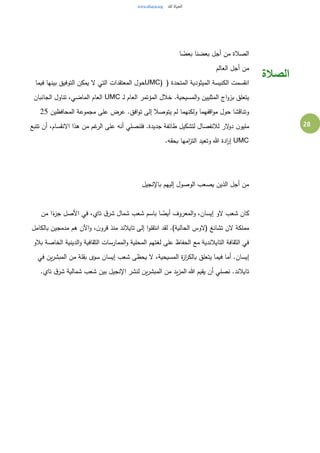 28
‫ا‬ ً‫بعض‬ ‫بعضنا‬ ‫أجل‬ ‫من‬ ‫الصالة‬
‫العالم‬ ‫أجل‬ ‫من‬
( ‫المتحدة‬ ‫الميثودية‬ ‫الكنيسة‬ ‫انقسمت‬UMC)‫فيما‬ ‫بينها‬ ‫التوفيق‬ ‫يمكن‬ ‫ل‬ ‫التي‬ ‫المعتقدات‬ ‫حول‬
‫ـ‬‫ل‬ ‫العام‬ ‫المؤتمر‬ ‫خالل‬ .‫المسيحية‬‫و‬ ‫المثليين‬ ‫اج‬‫و‬‫بز‬ ‫يتعلق‬UMC‫الجانبان‬ ‫تناول‬ ،‫الماضي‬ ‫العام‬
‫المحافظين‬ ‫مجموعة‬ ‫على‬ ‫عرض‬ .‫افق‬‫و‬‫ت‬ ‫إلى‬ ‫يتوصال‬ ‫لم‬ ‫ولكنهما‬ ‫اقفهما‬‫و‬‫م‬ ‫حول‬ ‫وتناقشا‬25
‫ن‬‫مليو‬‫تتبع‬ ‫أن‬ ،‫النقسام‬ ‫هذا‬ ‫من‬ ‫غم‬‫الر‬ ‫على‬ ‫أنه‬ ‫فلنصلي‬ .‫جديدة‬ ‫طائفة‬ ‫لتشكيل‬ ‫لالنفصال‬ ‫لر‬‫دو‬
UMC.‫بحقه‬ ‫امها‬‫ز‬‫الت‬ ‫وتعيد‬ ‫هللا‬ ‫ادة‬‫ر‬‫إ‬
‫باإلنجيل‬ ‫إليهم‬ ‫الوصول‬ ‫يصعب‬ ‫الذين‬ ‫أجل‬ ‫من‬
‫من‬ ‫ا‬ً‫ء‬‫جز‬ ‫األصل‬ ‫في‬ ،‫تاي‬ ‫ق‬‫شر‬ ‫شمال‬ ‫شعب‬ ‫باسم‬ ‫ا‬ ً‫أيض‬ ‫المعروف‬‫و‬ ،‫إيسان‬ ‫لو‬ ‫شعب‬ ‫كان‬
‫(لوس‬ ‫تشانغ‬ ‫لن‬ ‫مملكة‬‫بالكامل‬ ‫مدمجين‬ ‫هم‬ ‫اآلن‬‫و‬ ،‫ن‬‫قرو‬ ‫منذ‬ ‫تايالند‬ ‫إلى‬ ‫ا‬‫و‬‫انتقل‬ ‫لقد‬ .)‫الحالية‬
‫بالو‬ ‫الخاصة‬ ‫الدينية‬‫و‬ ‫الثقافية‬ ‫الممارسات‬‫و‬ ‫المحلية‬ ‫لغتهم‬ ‫على‬ ‫الحفاظ‬ ‫مع‬ ‫التايالندية‬ ‫الثقافة‬ ‫في‬
‫في‬ ‫ين‬‫ر‬‫المبش‬ ‫من‬ ‫بقلة‬ ‫سوى‬ ‫إيسان‬ ‫شعب‬ ‫يحظى‬ ‫ل‬ ،‫المسيحية‬ ‫ة‬‫ز‬‫ا‬‫ر‬‫بالك‬ ‫يتعلق‬ ‫فيما‬ ‫أما‬ .‫إيسان‬
‫نصل‬ .‫تايالند‬.‫تاي‬ ‫ق‬‫شر‬ ‫شمالية‬ ‫شعب‬ ‫بين‬ ‫اإلنجيل‬ ‫لنشر‬ ‫ين‬‫ر‬‫المبش‬ ‫من‬ ‫يد‬‫ز‬‫الم‬ ‫هللا‬ ‫يقيم‬ ‫أن‬ ‫ي‬
‫الصالة‬
 