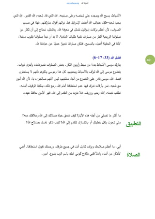 40
‫الذي‬ ‫هللا‬ ،‫القدير‬ ‫هللا‬ ،‫شعبه‬ ‫قاد‬ ‫الذي‬ ‫هللا‬ .‫صنيعه‬ ‫وعلى‬ ‫شخصه‬ ‫على‬ ‫ويمجده‬ ‫هللا‬ ‫يسبح‬ ،‫األسباط‬
‫شعبه‬ ‫يحب‬-‫صميم‬ ‫في‬ ‫فهذا‬ .‫مباركتهم‬ ‫ال‬‫و‬‫أق‬ ‫الهم‬‫و‬‫ن‬ ‫فبل‬ ‫ائيل‬‫ر‬‫إلس‬ ‫أعلنت‬ ‫هللا‬ ‫عجائب‬ ‫فكل‬
‫ا‬‫و‬‫الص‬‫من‬ ‫كثر‬ُ‫ن‬ ‫أن‬ ‫إلى‬ ‫نحتاج‬ ،‫وبالمثل‬ .‫هللا‬ ‫فة‬‫ر‬‫مع‬ ‫في‬ ‫تتمثل‬ ‫ائيل‬‫ر‬‫إس‬ ‫بركات‬ ‫أعظم‬ ‫ألن‬ ،‫ب‬
،‫ممتنة‬ ‫بقلوب‬ ‫اتنا‬‫و‬‫صل‬ ‫نبدأ‬ ‫أن‬ ‫بد‬ ‫ل‬ .‫المادية‬ ‫طلباتنا‬ ‫تلبية‬ ‫ات‬‫و‬‫صل‬ ‫من‬ ‫أكثر‬ ‫الروحية‬ ‫اتنا‬‫و‬‫صل‬
.‫هلل‬ ‫عبادتنا‬ ‫عن‬ ‫ا‬ً‫ق‬‫عمي‬ ‫ا‬ً‫تعبير‬ ‫اتنا‬‫و‬‫صل‬ ‫فلتكن‬ .‫بالمسيح‬ ‫أغنياء‬ ‫الحقيقة‬ ‫في‬ ‫ألننا‬
( ‫هللا‬ ‫فضل‬33:6-17)
.‫ات‬‫و‬‫نب‬ ‫ى‬‫أخر‬‫و‬ ،‫عات‬‫تضر‬ ‫ات‬‫و‬‫الصل‬ ‫بعض‬ .‫البكر‬ ‫أوبين‬‫ر‬ ‫سبط‬ ‫من‬ ‫ا‬ً‫بدء‬ ‫األسباط‬ ‫موسى‬ ‫يبارك‬
‫ن‬‫يستحقو‬ ‫ل‬ ‫بأنهم‬ ‫هم‬‫يذكر‬ ‫وموسى‬ ‫هذا‬ ‫كل‬ ،‫ويحميهم‬ ‫باألسباط‬ ‫أف‬‫ر‬‫لي‬ ‫هللا‬ ‫إلى‬ ‫موسى‬ ‫ع‬‫يتضر‬
‫أمين‬ ‫هللا‬ ‫ألن‬ ‫بل‬ ،‫ن‬‫صالحو‬ ‫ألنهم‬ ‫ليس‬ ،‫مطلبهم‬ ‫أجل‬ ‫من‬ ‫ع‬‫التضر‬ ‫على‬ ‫قادر‬ ‫موسى‬ .‫هللا‬ ‫فضل‬
‫شعب‬ ‫مع‬،‫أمامه‬ ‫الوقوف‬ ‫يمكننا‬ ،‫ذلك‬ ‫ومع‬ .‫هللا‬ ‫أمام‬ ‫استحقاقنا‬ ‫عدم‬ ‫فيها‬ ‫ندرك‬ ‫بأوقات‬ ‫نمر‬ .‫ه‬
.‫عهده‬ ‫حافظ‬ ‫األمين‬ ‫فهو‬ .‫هللا‬ ‫إلى‬ ‫التقدم‬ ‫من‬ ‫تتردد‬ ‫فال‬ .‫ورؤوف‬ ‫رحيم‬ ‫ألنه‬ ،‫نعمته‬ ‫نطلب‬
‫معه؟‬ ‫وعالقتك‬ ‫هللا‬ ‫إلى‬ ‫صالتك‬ ‫حياة‬ ‫تعمق‬ ‫كيف‬ ‫األيام؟‬ ‫هذه‬ ‫أجله‬ ‫من‬ ‫تصلي‬ ‫ما‬ ‫أكثر‬ ‫ما‬
‫هللا؟‬ ‫بصالح‬ ‫نفسك‬ ‫تذكر‬ ‫كيف‬ ‫هللا؟‬ ‫إلى‬ ‫لتتقدم‬ ‫بانكسارك‬ ‫أو‬ ‫خطيتك‬ ‫بثقل‬ ‫شعرت‬ ‫متى‬
‫التطبيق‬
‫أعني‬ .‫استحقاقنا‬ ‫ق‬‫تفو‬ ‫ورحمتك‬ ،‫قك‬‫ر‬‫ط‬ ‫جميع‬ ‫في‬ ‫أنت‬ ‫كامل‬ ،‫وبرك‬ ‫صالحك‬ ‫أعظم‬ ‫ما‬ ،‫أبي‬
.‫آمين‬ .‫ع‬‫يسو‬ ‫الرب‬ ‫باسم‬ ‫ابنك‬ ‫كوني‬ ‫ح‬‫بالفر‬ ‫قلبي‬ ‫امأل‬‫و‬ ،‫أنت‬ ‫من‬ ‫ألتذكر‬
‫الصالة‬
 