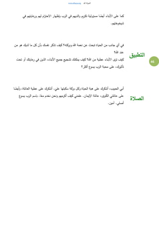 46
‫في‬ ‫عايتهم‬‫ور‬ ‫لهم‬ ‫ام‬‫ر‬‫الحت‬ ‫بإظهار‬ ‫الرب‬ ‫في‬ ‫الديهم‬‫و‬ ‫يم‬‫ر‬‫تك‬ ‫مسؤولية‬ ‫ا‬ ً‫أيض‬ ‫األبناء‬ ‫على‬ ‫كما‬
.‫شيخوختهم‬
‫من‬ ‫هو‬ ‫لديك‬ ‫ما‬ ‫كل‬ ‫بأن‬ ‫نفسك‬ ‫تذكر‬ ‫كيف‬ ‫وبركته؟‬ ‫هللا‬ ‫نعمة‬ ‫عن‬ ‫تبحث‬ ‫الحياة‬ ‫من‬ ‫جانب‬ ‫أي‬ ‫في‬
‫هللا؟‬ ‫عند‬
‫تحت‬ ‫أو‬ ‫عايتك‬‫ر‬ ‫في‬ ‫الذين‬ ،‫األبناء‬ ‫جميع‬ ‫تشجيع‬ ‫يمكنك‬ ‫كيف‬ ‫هللا؟‬ ‫من‬ ‫عطية‬ ‫األبناء‬ ‫ى‬‫تر‬ ‫كيف‬
‫أكثر؟‬ ‫ع‬‫يسو‬ ‫الرب‬ ‫محبة‬ ‫على‬ ،‫تأثيرك‬
‫التطبيق‬
‫ا‬ ً‫أيض‬‫و‬ ،‫العائلة‬ ‫عطية‬ ‫على‬ ‫أشكرك‬ .
َ
‫علي‬ ‫سكبتها‬ ‫بركة‬ ‫وكل‬ ‫الحياة‬ ‫هبة‬ ‫على‬ ‫أشكرك‬ ،‫الحبيب‬ ‫أبي‬
‫ع‬‫يسو‬ ‫الرب‬ ‫باسم‬ .‫ا‬ً‫مع‬ ‫نخدم‬ ‫ونحن‬ ‫أكرمهم‬ ‫كيف‬ ‫علمني‬ .‫اإليمان‬ ‫عائلة‬ ،‫ى‬‫بر‬ُ‫الك‬ ‫عائلتي‬ ‫على‬
.‫آمين‬ .‫أصلي‬
‫الصالة‬
 