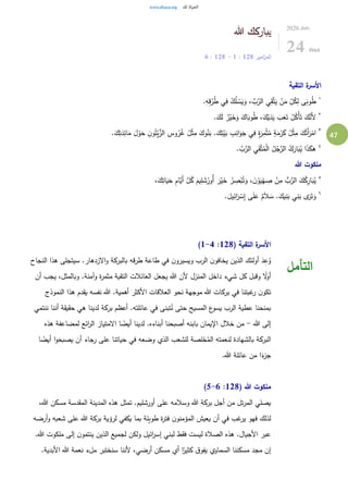 47
‫هللا‬ ‫يباركك‬
‫امير‬‫ز‬‫الم‬128:1-128:6
2020.Jun.
24 Wed
‫التقية‬ ‫ة‬‫األسر‬
١
.ِ‫ه‬ِ‫ق‬ُ‫ر‬ُ‫ط‬ ‫ي‬ِ‫ف‬ ُ‫ك‬ُ‫ل‬ ْ‫س‬َ‫ي‬َ‫و‬ ، َّ‫ب‬َّ‫الر‬ ‫ي‬ِ‫ق‬َّ‫ت‬َ‫ي‬ ْ‫ن‬َ‫م‬ ِّ
ِ‫ل‬ُ‫ك‬ِ‫ل‬ ‫ى‬َ‫وب‬ُ‫ط‬
٢
.َ‫ك‬َ‫ل‬ ٌ‫ر‬ْ‫ي‬َ‫خ‬َ‫و‬ َ‫اك‬َ‫وب‬ُ‫ط‬ ،َ‫ك‬ْ‫ي‬َ‫د‬َ‫ي‬ َ‫ب‬َ‫ع‬َ‫ت‬ ُ‫ل‬ُ‫ْك‬‫أ‬َ‫ت‬ َ‫ك‬َّ‫َن‬‫أل‬
٣
.َ‫ك‬ِ‫ت‬َ‫د‬ِ‫ائ‬َ‫م‬ َ‫ل‬ ْ‫و‬َ‫ح‬ ِ‫ن‬‫و‬ُ‫ت‬ْ‫ي‬َّ‫الز‬ ِ‫وس‬ُ‫ر‬ُ‫غ‬ ُ‫ل‬ْ‫ث‬ِ‫م‬ َ‫وك‬ُ‫ن‬َ‫ب‬ .َ‫ك‬ِ‫ت‬ْ‫ي‬َ‫ب‬ ِ‫ب‬ِ‫ان‬َ‫و‬َ‫ج‬ ‫ي‬ِ‫ف‬ ٍ‫ة‬َ‫ر‬ِ‫م‬ْ‫ث‬ُ‫م‬ ٍ‫ة‬َ‫م‬ْ‫ر‬َ‫ك‬ ُ‫ل‬ْ‫ث‬ِ‫م‬ َ‫ك‬ُ‫َت‬‫أ‬َ‫ر‬ْ‫ام‬
٤
. َّ‫ب‬َّ‫الر‬ ‫ي‬ِ‫ق‬َّ‫ت‬ُ‫م‬ْ‫ل‬‫ا‬ ُ‫ل‬ُ‫ج‬َّ‫الر‬ ُ‫ك‬َ‫ار‬َ‫ب‬ُ‫ي‬ ‫ا‬َ‫ذ‬َ‫هك‬
‫هللا‬ ‫ملكوت‬
٥
َّ‫ل‬ُ‫ك‬ َ‫يم‬ِ‫ل‬ َ‫ش‬ُ‫ُور‬‫أ‬ َ‫ر‬ْ‫ي‬َ‫خ‬ ُ‫ر‬ ِ‫ص‬ْ‫ب‬ُ‫ت‬َ‫و‬ ، َ‫ن‬ ْ‫و‬َ‫ي‬ْ‫ه‬ ِ‫ص‬ ْ‫ن‬ِ‫م‬ ُّ‫ب‬َّ‫الر‬ َ‫ك‬ُ‫ك‬ِ‫ار‬َ‫ب‬ُ‫ي‬،َ‫ك‬ِ‫ات‬َ‫ي‬َ‫ح‬ ِ‫م‬‫َّا‬‫َي‬‫أ‬
٦
.َ‫يل‬ِ‫ائ‬َ‫ر‬ ْ‫س‬ِ‫إ‬ ‫ى‬َ‫ل‬َ‫ع‬ ٌ‫م‬َ‫ال‬ َ‫س‬ .َ‫يك‬ِ‫ن‬َ‫ب‬ ‫ي‬ِ‫ن‬َ‫ب‬ ‫ى‬َ‫ر‬َ‫ت‬َ‫و‬
( ‫التقية‬ ‫ة‬‫األسر‬128:1-4)
‫النجاح‬ ‫هذا‬ ‫سيتجلى‬ .‫الزدهار‬‫و‬ ‫بالبركة‬ ‫قه‬‫ر‬‫ط‬ ‫طاعة‬ ‫في‬ ‫ن‬‫ويسيرو‬ ‫الرب‬ ‫ن‬‫يخافو‬ ‫الذين‬ ‫أولئك‬ َ‫د‬ِ‫ع‬ُ‫و‬
‫أن‬ ‫يجب‬ ،‫وبالمثل‬ .‫وآمنة‬ ‫ة‬‫ر‬‫مثم‬ ‫التقية‬ ‫العائالت‬ ‫يجعل‬ ‫هللا‬ ‫ألن‬ ‫المنزل‬ ‫داخل‬ ‫شيء‬ ‫كل‬ ‫وقبل‬ ً‫ل‬‫أو‬
‫هذا‬ ‫يقدم‬ ‫نفسه‬ ‫هللا‬ .‫أهمية‬ ‫األكثر‬ ‫العالقات‬ ‫نحو‬ ‫موجهة‬ ‫هللا‬ ‫بركات‬ ‫في‬ ‫غبتنا‬‫ر‬ ‫ن‬‫تكو‬‫النموذج‬
‫ننتمي‬ ‫أننا‬ ‫حقيقة‬ ‫هي‬ ‫لدينا‬ ‫بركة‬ ‫أعظم‬ .‫عائلته‬ ‫في‬ ‫تبنى‬ُ‫ن‬ ‫حتى‬ ‫المسيح‬ ‫ع‬‫يسو‬ ‫الرب‬ ‫عطية‬ ‫بمنحنا‬
‫هللا‬ ‫إلى‬-‫هذه‬ ‫لمضاعفة‬ ‫ائع‬‫ر‬‫ال‬ ‫المتياز‬ ‫ا‬ ً‫أيض‬ ‫لدينا‬ .‫أبناءه‬ ‫أصبحنا‬ ‫بابنه‬ ‫اإليمان‬ ‫خالل‬ ‫من‬
‫يص‬ ‫أن‬ ‫رجاء‬ ‫على‬ ‫حياتنا‬ ‫في‬ ‫وضعه‬ ‫الذي‬ ‫للشعب‬ ‫لصة‬َ‫خ‬ُ‫الم‬ ‫لنعمته‬ ‫بالشهادة‬ ‫البركة‬‫ا‬ ً‫أيض‬ ‫ا‬‫و‬‫بح‬
.‫هللا‬ ‫عائلة‬ ‫من‬ ‫ا‬ً‫ء‬‫جز‬
( ‫هللا‬ ‫ملكوت‬128:5-6)
،‫هللا‬ ‫مسكن‬ ‫المقدسة‬ ‫المدينة‬ ‫هذه‬ ‫تمثل‬ .‫أورشليم‬ ‫على‬ ‫وسالمه‬ ‫هللا‬ ‫بركة‬ ‫أجل‬ ‫من‬ ‫تل‬‫ر‬‫الم‬ ‫يصلي‬
‫أرضه‬‫و‬ ‫شعبه‬ ‫على‬ ‫هللا‬ ‫بركة‬ ‫لرؤية‬ ‫يكفي‬ ‫بما‬ ‫طويلة‬ ‫ة‬‫ر‬‫فت‬ ‫ن‬‫المؤمنو‬ ‫يعيش‬ ‫أن‬ ‫في‬ ‫غب‬‫ير‬ ‫فهو‬ ‫لذلك‬
‫فق‬ ‫ليست‬ ‫الصالة‬ ‫هذه‬ .‫األجيال‬ ‫عبر‬.‫هللا‬ ‫ملكوت‬ ‫إلى‬ ‫ن‬‫ينتمو‬ ‫الذين‬ ‫لجميع‬ ‫ولكن‬ ‫ائيل‬‫ر‬‫إس‬ ‫لبني‬ ‫ط‬
.‫األبدية‬ ‫هللا‬ ‫نعمة‬ ‫ملء‬ ‫سنختبر‬ ‫ألننا‬ ،‫أرضي‬ ‫مسكن‬ ‫أي‬ ‫ا‬ً‫كثير‬ ‫ق‬‫يفو‬ ‫السماوي‬ ‫مسكننا‬ ‫مجد‬ ‫إن‬
‫التأمل‬
 
