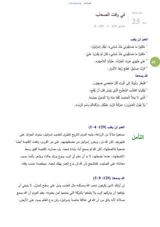 49
‫الصعاب‬ ‫وقت‬ ‫في‬
‫امير‬‫ز‬‫الم‬129:1-129:8
2020.Jun.
25 Thu
‫يغلب‬ ‫لن‬ ‫العدو‬
١
«‫ي‬ِ‫ب‬‫ا‬َ‫ب‬ َ‫ش‬ ُ‫ذ‬ْ‫ن‬ُ‫م‬ ‫ي‬ِ‫ن‬‫و‬ُ‫ق‬َ‫اي‬ َ‫ض‬ ‫ا‬َ‫م‬ ‫ا‬ً‫ير‬ِ‫ث‬َ‫ك‬.»:ُ‫يل‬ِ‫ائ‬َ‫ر‬ ْ‫س‬ِ‫إ‬ ْ‫ل‬ُ‫ق‬َ‫ي‬ِ‫ل‬
٢
«.َّ‫ي‬َ‫ل‬َ‫ع‬ ‫ا‬‫و‬ُ‫ر‬ِ‫د‬ْ‫ق‬َ‫ي‬ ْ‫م‬َ‫ل‬ ْ‫ن‬ِ‫لك‬ ،‫ي‬ِ‫ب‬‫ا‬َ‫ب‬ َ‫ش‬ ُ‫ذ‬ْ‫ن‬ُ‫م‬ ‫ي‬ِ‫ن‬‫و‬ُ‫ق‬َ‫اي‬ َ‫ض‬ ‫ا‬َ‫م‬ ‫ا‬ً‫ير‬ِ‫ث‬َ‫ك‬
٣
ْ‫م‬ُ‫ه‬َ‫م‬َ‫ال‬ْ‫َت‬‫أ‬ ‫ا‬‫و‬ُ‫ل‬َّ‫و‬َ‫ط‬ . ُ‫اث‬َّ‫ر‬ُ‫ح‬ْ‫ل‬‫ا‬ َ‫ث‬َ‫ر‬َ‫ح‬ ‫ي‬ِ‫ر‬ْ‫ه‬َ‫ظ‬ ‫ى‬َ‫ل‬َ‫ع‬.»
٤
. ِ‫ار‬َ‫ر‬ ْ‫َش‬‫أل‬‫ا‬ َ‫ط‬ُ‫ب‬ُ‫ر‬ َ‫ع‬َ‫ط‬َ‫ق‬ .ٌ‫يق‬ِّ
ِ‫د‬ ِ‫ص‬ ُّ‫ب‬َّ‫الر‬
‫يسمعنا‬ ‫هللا‬
٥
‫ي‬ ِ‫ض‬ِ‫غ‬ْ‫ب‬ُ‫م‬ ُّ‫ل‬ُ‫ك‬ ِ‫اء‬َ‫ر‬َ‫و‬ْ‫ل‬‫ا‬ ‫ى‬َ‫ل‬ِ‫إ‬ َّ‫د‬َ‫ت‬ْ‫ر‬َ‫ي‬ْ‫ل‬َ‫و‬ َ‫ز‬ْ‫خ‬َ‫ي‬ْ‫ل‬َ‫ف‬. َ‫ن‬ ْ‫و‬َ‫ي‬ْ‫ه‬ ِ‫ص‬
٦
،َ‫ع‬َ‫ل‬ْ‫ق‬ُ‫ي‬ ْ‫َن‬‫أ‬ َ‫ل‬ْ‫ب‬َ‫ق‬ ُ‫س‬َ‫ب‬ْ‫ي‬َ‫ي‬ ‫ي‬ِ‫ذ‬َّ‫ال‬ ِ‫ح‬‫و‬ُ‫ط‬ ُّ‫الس‬ ِ‫ب‬ ْ‫ش‬ُ‫ع‬َ‫ك‬ ‫ا‬‫و‬ُ‫ون‬ُ‫ك‬َ‫ي‬ِ‫ل‬
٧
.ُ‫ه‬َ‫ن‬ ْ‫ض‬ِ‫ح‬ ُ‫م‬ِِّ‫ز‬َ‫ح‬ُ‫م‬ْ‫ل‬‫ا‬ َ‫ل‬َ‫و‬ ُ‫ه‬ْ‫ن‬ِ‫م‬ ُ‫ه‬َّ‫ف‬َ‫ك‬ ُ‫د‬ ِ‫اص‬َ‫ح‬ْ‫ل‬‫ا‬ ُ‫أل‬ْ‫م‬َ‫ي‬ َ‫ل‬ ‫ي‬ِ‫ذ‬َّ‫ال‬
٨
: َ‫ن‬‫و‬ُ‫ر‬ِ‫ب‬‫ا‬َ‫ع‬ْ‫ل‬‫ا‬ ُ‫ول‬ُ‫ق‬َ‫ي‬ َ‫ل‬َ‫و‬«ِّ
ِ‫ب‬َّ‫الر‬ ِ‫م‬ ْ‫اس‬ِ‫ب‬ ْ‫م‬ُ‫اك‬َ‫ن‬ْ‫ك‬َ‫ار‬َ‫ب‬ .ْ‫م‬ُ‫ك‬ْ‫ي‬َ‫ل‬َ‫ع‬ ِّ
ِ‫ب‬َّ‫الر‬ ُ‫ة‬َ‫ك‬َ‫ر‬َ‫ب‬».
( ‫يغلب‬ ‫لن‬ ‫العدو‬129:1-4)
‫على‬ ‫اث‬‫ر‬‫الح‬ ‫بحرث‬ ،‫ائيل‬‫ر‬‫إس‬ ‫لتعذيب‬ ‫الطويل‬ ‫يخ‬‫ر‬‫التا‬ ‫نم‬‫ر‬‫الم‬ ‫يشبه‬ ،‫اعة‬‫ر‬‫الز‬ ‫من‬ ُ‫مثال‬ ‫ا‬ً‫مستعير‬
‫ا‬ ً‫أيض‬ ‫الكنيسة‬ ‫وقعت‬ ،‫ن‬‫القرو‬ ‫مر‬ ‫على‬ .‫مضطهديهم‬ ‫من‬ ‫ائيل‬‫ر‬‫إس‬ ‫ويحرر‬ ،‫بار‬ ‫هللا‬ ‫لكن‬ .‫هم‬‫ظهور‬
‫وسط‬ ‫أقوى‬ ‫الكنيسة‬ ‫صارت‬ ،‫بل‬ .‫شعبه‬ ‫بإبادة‬ ‫ا‬ً‫أبد‬ ‫يسمح‬ ‫لم‬ ‫هللا‬ ‫لكن‬ ،‫لالضطهاد‬ ‫ضحية‬
.‫الضطهاد‬‫بسبب‬ ‫بألمنا‬ ‫ويشعر‬ ‫حالنا؛‬ ‫يدرك‬ ‫ع‬‫يسو‬ ‫الرب‬ ‫أن‬ ‫نعلم‬ ‫أن‬ ‫بد‬ ‫ل‬ ،‫ضطهد‬ُ‫ن‬ ‫عندما‬
.‫وقته‬ ‫حسب‬ ‫سيخلصنا‬ .‫شعبه‬ ‫يهلك‬ ‫العدو‬ ‫يدع‬ ‫لن‬ ‫هللا‬ ‫بأن‬ ‫فلنتشجع‬ .‫الصليب‬ ‫على‬ ‫معاناته‬
( ‫يسمعنا‬ ‫هللا‬129:5-8)
‫أن‬ ‫ينبغي‬ ‫ل‬ .‫المنزل‬ ‫سطح‬ ‫على‬ ‫يذبل‬ ‫العشب‬ ‫مثل‬ ‫ومسكنه‬ ‫هللا‬ ‫شعب‬ ‫ن‬‫هو‬‫يكر‬ ‫الذين‬ ‫أولئك‬ ‫إن‬
‫يسمع‬ ‫هللا‬ ‫أن‬ ‫نم‬‫ر‬‫الم‬ ‫يعلم‬ .‫يحبونه‬ ‫لمن‬ ‫يمنحها‬ ‫التي‬ ‫بالبركة‬ ‫ا‬‫و‬‫يتمتع‬ ‫ل‬‫و‬ ‫الرب‬ ‫يباركهم‬ ‫أن‬ ‫ا‬‫و‬‫يتوقع‬
.‫األرض‬ ‫على‬ ‫يسود‬ ‫الظلم‬ ‫يدع‬ ‫ولن‬ ،‫ائيل‬‫ر‬‫بإس‬ ‫خاصة‬ ‫عالقة‬ ‫في‬ ‫هللا‬ ‫أن‬ ‫من‬ ‫اثق‬‫و‬ ‫ألنه‬ ‫صالته‬
‫التأمل‬
 
