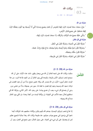 5
‫هللا‬ ‫بركات‬
‫التثنية‬28:1-28:6
2020.Jun.
03 Wed
‫هللا‬ ‫من‬ ‫مبارك‬
١
«‫ا‬َ‫ه‬ِ‫ب‬ َ‫يك‬ ِ‫ُوص‬‫أ‬ ‫ا‬َ‫َن‬‫أ‬ ‫ي‬ِ‫ت‬َّ‫ال‬ ُ‫اه‬َ‫اي‬ َ‫ص‬َ‫و‬ ِ‫يع‬ِ‫م‬َ‫ج‬ِ‫ب‬ َ‫ل‬َ‫م‬ْ‫ع‬َ‫ت‬ ْ‫َن‬‫أ‬ َ‫ص‬ِ‫ر‬ْ‫ح‬َ‫ت‬ِ‫ل‬ َ‫ك‬ِ‫ه‬‫ل‬ِ‫إ‬ ِّ
ِ‫ب‬َّ‫الر‬ ِ‫ت‬ْ‫و‬ َ‫ص‬ِ‫ل‬ ‫ا‬ً‫ع‬ْ‫م‬ َ‫س‬ َ‫ت‬ْ‫ع‬ِ‫م‬ َ‫س‬ ْ‫ن‬ِ‫ا‬َ‫و‬ُّ‫ب‬َّ‫الر‬ َ‫ك‬ُ‫ل‬َ‫ع‬ْ‫ج‬َ‫ي‬ ،َ‫م‬ْ‫و‬َ‫ي‬ْ‫ل‬‫ا‬
،ِ‫ض‬ْ‫َر‬‫أل‬‫ا‬ ِ‫ل‬ِ‫ائ‬َ‫ب‬َ‫ق‬ ِ‫يع‬ِ‫م‬َ‫ج‬ ‫ى‬َ‫ل‬َ‫ع‬ ‫ا‬ً‫ي‬ِ‫ل‬ْ‫ع‬َ‫ت‬ ْ‫س‬ُ‫م‬ َ‫ك‬ُ‫له‬ِ‫إ‬
٢
َ‫ك‬َ‫ر‬َ‫ب‬ْ‫ل‬‫ا‬ ِ‫ه‬ِ‫هذ‬ ُ‫يع‬ِ‫م‬َ‫ج‬ َ‫ك‬ْ‫ي‬َ‫ل‬َ‫ع‬ ‫ي‬ِ‫ْت‬‫أ‬َ‫ت‬َ‫و‬.َ‫ك‬ِ‫ه‬‫ل‬ِ‫إ‬ ِّ
ِ‫ب‬َّ‫الر‬ ِ‫ت‬ ْ‫و‬ َ‫ص‬ِ‫ل‬ َ‫ت‬ْ‫ع‬ِ‫م‬ َ‫س‬ ‫ا‬َ‫ذ‬ِ‫إ‬ ،َ‫ك‬ُ‫ك‬ِ‫ر‬ْ‫د‬ُ‫ت‬َ‫و‬ ِ‫ات‬
‫مكان‬ ‫كل‬ ‫في‬ ‫مبارك‬
٣
. ِ‫ل‬ْ‫ق‬َ‫ح‬ْ‫ل‬‫ا‬ ‫ي‬ِ‫ف‬ ُ‫ن‬‫و‬ُ‫ك‬َ‫ت‬ ‫ا‬ً‫ك‬َ‫ار‬َ‫ب‬ُ‫م‬َ‫و‬ ،ِ‫ة‬َ‫ين‬ِ‫د‬َ‫م‬ْ‫ل‬‫ا‬ ‫ي‬ِ‫ف‬ ُ‫ن‬‫و‬ُ‫ك‬َ‫ت‬ ‫ا‬ً‫ك‬َ‫ار‬َ‫ب‬ُ‫م‬
٤
َ‫ك‬ِ‫ر‬َ‫ق‬َ‫ب‬ ُ‫اج‬َ‫ت‬ِ‫ن‬ ،َ‫ك‬ِ‫م‬ِ‫ائ‬َ‫ه‬َ‫ب‬ ُ‫ة‬َ‫ر‬َ‫م‬َ‫ث‬َ‫و‬ َ‫ك‬ ِ‫ض‬ْ‫َر‬‫أ‬ ُ‫ة‬َ‫ر‬َ‫م‬َ‫ث‬َ‫و‬ َ‫ك‬ِ‫ن‬ْ‫ط‬َ‫ب‬ ُ‫ة‬َ‫ر‬َ‫م‬َ‫ث‬ ُ‫ن‬‫و‬ُ‫ك‬َ‫ت‬ ً‫ة‬َ‫ك‬َ‫ار‬َ‫ب‬ُ‫م‬َ‫و‬.َ‫ك‬ِ‫م‬َ‫ن‬َ‫غ‬ ُ‫اث‬َ‫ن‬ِ‫ا‬َ‫و‬
٥
.َ‫ك‬ُ‫ن‬َ‫ج‬ْ‫ع‬ِ‫م‬َ‫و‬ َ‫ك‬ُ‫ت‬َّ‫ل‬ َ‫س‬ ُ‫ن‬‫و‬ُ‫ك‬َ‫ت‬ ً‫ة‬َ‫ك‬َ‫ار‬َ‫ب‬ُ‫م‬
٦
.َ‫ك‬ِ‫وج‬ُ‫ر‬ُ‫خ‬ ‫ي‬ِ‫ف‬ ُ‫ن‬‫و‬ُ‫ك‬َ‫ت‬ ‫ا‬ً‫ك‬َ‫ار‬َ‫ب‬ُ‫م‬َ‫و‬ ،َ‫ك‬ِ‫ل‬‫و‬ُ‫خ‬ُ‫د‬ ‫ي‬ِ‫ف‬ ُ‫ن‬‫و‬ُ‫ك‬َ‫ت‬ ‫ا‬ً‫ك‬َ‫ار‬َ‫ب‬ُ‫م‬
( ‫هللا‬ ‫من‬ ‫مبارك‬28:1-2)
‫هللا‬ ‫أن‬ ‫على‬ ‫اآليات‬ ‫هذه‬ ‫تشدد‬ .‫وقوي‬ ‫ويعمل‬ ‫حي‬ ‫هللا‬ ‫أن‬ ‫للعالم‬ ‫شعبه‬ ‫على‬ ‫هللا‬ ‫بركات‬ ‫ستثبت‬
‫هذا‬ ‫من‬ .‫الرب‬ ‫طاعة‬ ‫الجيد‬ ‫من‬ ‫أن‬ ‫العالم‬ ‫ى‬‫ير‬ ‫كي‬ ‫الوحدة‬‫و‬ ‫الرخاء‬‫و‬ ‫األمن‬ ‫ائيل‬‫ر‬‫إس‬ ‫شعب‬ ‫سيمنح‬
‫إلى‬ ‫الفضل‬ ‫نعيد‬ ‫أن‬ ‫من‬ ً‫بدل‬ ،‫ننجح‬ ‫فحين‬ .‫بركة‬ ‫كل‬ ‫مصدر‬ ‫هللا‬ ‫إن‬ ،‫األول‬ :‫ين‬‫ر‬‫أم‬ ‫نتعلم‬ ،‫الوعد‬
‫ذ‬‫ن‬‫دو‬ ‫نتمنى‬ ‫من‬ ً‫بدل‬ ،‫بضيقة‬ ‫نمر‬ ‫حين‬ .‫لنا‬ ‫فعله‬ ‫ما‬ ‫فضل‬ ‫إليه‬ ‫ونعيد‬ ‫ونسبحه‬ ‫هللا‬ ‫نمجد‬ ،‫اتنا‬‫و‬
‫كي‬ ‫هللا‬ ‫يباركنا‬ ،‫الثاني‬ ‫األمر‬ .‫هللا‬ ‫وعود‬ ‫على‬ ‫رجاءنا‬ ‫نضع‬ ‫أن‬ ‫يجب‬ ،‫شيء‬ ‫كل‬ ‫ينصلح‬ ‫أن‬ ‫وعي‬
‫العالم‬ ‫ى‬‫ير‬ ‫لكي‬ ‫بل‬ ،‫وحدنا‬ ‫أجلنا‬ ‫من‬ ‫ليست‬ ‫بركاتنا‬ ‫إن‬ ،‫النهاية‬ ‫في‬ .‫لألمم‬ ‫مجده‬ ‫إعالن‬ ‫نستطيع‬
.‫فه‬‫ر‬‫ويع‬ ‫هللا‬ ‫صالح‬
( ‫مكان‬ ‫كل‬ ‫في‬ ‫مبارك‬28:3-6)
‫أينما‬ ‫البركات‬ ‫هذه‬ ‫ستتبعهم‬ ‫بركاته؛‬ ‫ن‬‫ينالو‬ ‫بأنهم‬ ‫هللا‬ ‫يعدهم‬ ،‫الوصايا‬ ‫ائيل‬‫ر‬‫إس‬ ‫شعب‬ ‫طاع‬ ‫إذا‬
‫عظيم‬ ‫تشجيع‬ ‫بمثابة‬ ‫وهذا‬ .‫هللا‬ ‫بركات‬ ‫طبيعة‬ ‫هذه‬ .‫حياتهم‬ ‫انب‬‫و‬‫ج‬ ‫جميع‬ ‫في‬ ‫ا‬‫و‬‫يزدهر‬ ‫كي‬ ‫ا‬‫و‬‫ذهب‬
‫عل‬ .‫الحياة‬ ‫في‬ ‫شيء‬ ‫أي‬ ‫على‬ ‫ا‬‫و‬‫يحصل‬ ‫لم‬ ‫لمن‬‫أن‬ ‫يبدو‬ ،‫العمل‬ ‫في‬ ‫ننجح‬ ‫حين‬ ،‫المثال‬ ‫سبيل‬ ‫ى‬
‫التأمل‬
 
