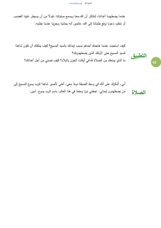 50
‫علينا‬ ‫يسيطر‬ ‫أن‬ ‫من‬ ً‫فبدل‬ .‫اتنا‬‫و‬‫صل‬ ‫ويسمع‬ ‫معنا‬ ‫هللا‬ ‫أن‬ ‫لنتذكر‬ ،‫أعدائنا‬ ‫يضطهدنا‬ ‫عندما‬‫الغضب‬
.‫نطلبه‬ ‫عندما‬ ‫ينا‬‫ز‬‫ويع‬ ‫بجانبنا‬ ‫أنه‬ ‫عالمين‬ ،‫هللا‬ ‫إلى‬ ‫طلباتنا‬ ‫فع‬‫ر‬‫ن‬ ‫دعونا‬ ،‫ننتقم‬ ‫أو‬
‫ا‬ً‫شاهد‬ ‫ن‬‫تكو‬ ‫أن‬ ‫يمكنك‬ ‫كيف‬ ‫المسيح؟‬ ‫بالسيد‬ ‫إيمانك‬ ‫بسبب‬ ‫أحدهم‬ ‫هاجمك‬ ‫عندما‬ ‫استجبت‬ ‫كيف‬
‫يضطهدونك؟‬ ‫الذين‬ ‫ألولئك‬ ‫حتى‬ ‫المسيح‬ ‫للسيد‬
‫أعدائك؟‬ ‫أجل‬ ‫من‬ ‫تصلي‬ ‫كيف‬ ‫البالء؟‬‫و‬ ‫ن‬‫الحز‬ ‫أوقات‬ ‫في‬ ‫هلل‬ ‫الصالة‬ ‫من‬ ‫يمنعك‬ ‫الذي‬ ‫ما‬
‫التطبيق‬
‫إلى‬ ‫المسيح‬ ‫ع‬‫يسو‬ ‫للرب‬ ‫ا‬ً‫شاهد‬ ‫ألصير‬ ‫أعني‬ .‫معي‬ ‫ا‬ً‫دوم‬ ‫الضيقة‬ ‫وسط‬ ‫في‬ ‫أنك‬ ‫على‬ ‫أشكرك‬ ،‫أبي‬
.‫آمين‬ .‫ع‬‫يسو‬ ‫الرب‬ ‫باسم‬ .‫العالم‬ ‫هذا‬ ‫في‬ ‫ا‬ً‫وملح‬ ‫ا‬ً‫نور‬ ‫اجعلني‬ .‫إيماني‬ ‫ن‬‫يضطهدو‬ ‫من‬
‫الصالة‬
 