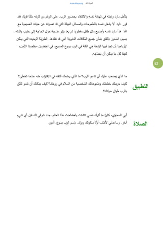 52
‫فقد‬ ،‫ا‬ً‫قوي‬ ‫ا‬ً‫ملك‬ ‫كونه‬ ‫من‬ ‫غم‬‫الر‬ ‫على‬ .‫الرب‬ ‫بحضور‬ ‫الكتفاء‬‫و‬ ‫نفسه‬ ‫تهدئة‬ ‫في‬ ‫غبته‬‫ر‬ ‫داود‬ ‫يتأمل‬
‫مع‬ ‫الحميمية‬ ‫حياته‬ ‫عن‬ ‫فه‬‫ر‬‫تص‬ ‫قد‬ ‫التي‬ ‫النبيلة‬ ‫المسائل‬‫و‬ ‫بالطموحات‬ ‫نفسه‬ ‫يشغل‬ ‫أل‬ ‫داود‬ ‫قرر‬
‫حلي‬ ‫إلى‬ ‫الحاجة‬ ‫حول‬ ‫ضجة‬ ‫يثير‬ ‫يعد‬ ‫لم‬ ،‫مفطوم‬ ‫طفل‬ ‫مثل‬ ‫أصبح‬‫و‬ ‫نفسه‬ ‫داود‬ ‫هدأ‬ .‫هللا‬.‫الدته‬‫و‬ ‫ب‬
‫يمكن‬ ‫التي‬ ‫الوحيدة‬ ‫يقة‬‫ر‬‫الط‬ .‫نفقدها‬ ‫قد‬ ‫التي‬ ‫الدنيوية‬ ‫المكافآت‬ ‫جميع‬ ‫بشأن‬ ‫بالقلق‬ ‫الشعور‬ ‫يسهل‬
،‫اآلمن‬ ‫مخلصنا‬ ‫احتضان‬ ‫في‬ .‫المسيح‬ ‫ع‬‫يسو‬ ‫الرب‬ ‫في‬ ‫الثقة‬ ‫هي‬ ‫احة‬‫ر‬‫ال‬ ‫فيها‬ ‫تجد‬ ‫أن‬ ‫احنا‬‫و‬‫ألر‬
.‫نحتاجه‬ ‫أن‬ ‫يمكن‬ ‫ما‬ ‫كل‬ ‫لدينا‬
‫تخطئ؟‬ ‫عندما‬ ‫منه‬ ‫اب‬‫ر‬‫القت‬ ‫في‬ ‫الثقة‬ ‫يمنحك‬ ‫الذي‬ ‫ما‬ ‫الرب؟‬ ‫تدعو‬ ‫أن‬ ‫عليك‬ ‫يصعب‬ ‫الذي‬ ‫ما‬
‫لتثق‬ ‫تنمو‬ ‫أن‬ ‫يمكنك‬ ‫كيف‬ ‫روحك؟‬ ‫في‬ ‫السالم‬ ‫من‬ ‫الشخصية‬ ‫وطموحاتك‬ ‫خططك‬ ‫حرمتك‬ ‫كيف‬
‫حياتك؟‬ ‫ال‬‫و‬‫ط‬ ‫بالرب‬
‫التطبيق‬
‫شيء‬ ‫أي‬ ‫قبل‬ ‫لك‬ ‫شوقي‬ ‫جدد‬ .‫العالم‬ ‫هذا‬ ‫باهتمامات‬ ‫تتشتت‬ ‫نفسي‬ ‫أترك‬ ‫ما‬ ‫ا‬ً‫كثير‬ ،‫السماوي‬ ‫أبي‬
.‫آمين‬ .‫ع‬‫يسو‬ ‫الرب‬ ‫باسم‬ .‫وبرك‬ ‫ملكوتك‬ ً‫ل‬‫أو‬ ‫ألطلب‬ ‫وساعدني‬ .‫آخر‬
‫الصالة‬
 