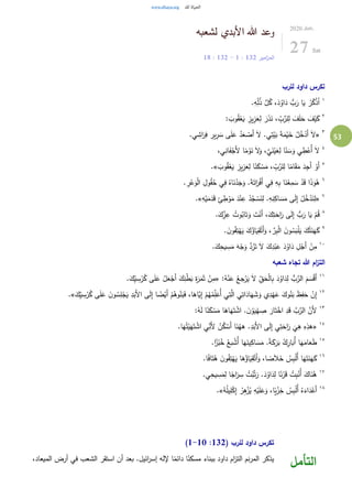 53
‫لشعبه‬ ‫األبدي‬ ‫هللا‬ ‫وعد‬
‫امير‬‫ز‬‫الم‬132:1-132:18
2020.Jun.
27 Sat
‫للرب‬ ‫داود‬ ‫تكرس‬
١
.ِ‫ه‬ِِّ‫ل‬ُ‫ذ‬ َّ‫ل‬ُ‫ك‬ ،َ‫د‬ُ‫او‬َ‫د‬ ُّ‫ب‬َ‫ر‬ ‫ا‬َ‫ي‬ ْ‫ر‬ُ‫ك‬ْ‫ذ‬ُ‫ا‬
٢
: َ‫وب‬ُ‫ق‬ْ‫ع‬َ‫ي‬ ِ‫يز‬ِ‫ز‬َ‫ع‬ِ‫ل‬ َ‫ر‬َ‫ذ‬َ‫ن‬ ، ِّ
ِ‫ب‬َّ‫لر‬ِ‫ل‬ َ‫ف‬َ‫ل‬َ‫ح‬ َ‫ف‬ْ‫ي‬َ‫ك‬
٣
«.‫ي‬ ِ‫اش‬َ‫ر‬ِ‫ف‬ ِ‫ير‬ِ‫ر‬ َ‫س‬ ‫ى‬َ‫ل‬َ‫ع‬ ُ‫د‬َ‫ع‬ ْ‫َص‬‫أ‬ َ‫ل‬ .‫ي‬ِ‫ت‬ْ‫ي‬َ‫ب‬ َ‫ة‬َ‫م‬ْ‫ي‬َ‫خ‬ ُ‫ل‬ُ‫خ‬ْ‫َد‬‫أ‬ َ‫ل‬
٤
،‫ي‬ِ‫ان‬َ‫ف‬ْ‫َج‬‫أل‬ ‫ا‬ً‫م‬ْ‫و‬َ‫ن‬ َ‫ل‬َ‫و‬ ،َّ‫ي‬َ‫ن‬ْ‫ي‬َ‫ع‬ِ‫ل‬ ‫ا‬ً‫ن‬ َ‫س‬َ‫و‬ ‫ي‬ ِ‫ط‬ْ‫ُع‬‫أ‬ َ‫ل‬
٥
َ‫وب‬ُ‫ق‬ْ‫ع‬َ‫ي‬ ِ‫يز‬ِ‫ز‬َ‫ع‬ِ‫ل‬ ‫ا‬ً‫ن‬َ‫ك‬ ْ‫س‬َ‫م‬ ، ِّ
ِ‫ب‬َّ‫لر‬ِ‫ل‬ ‫ا‬ً‫ام‬َ‫ق‬َ‫م‬ َ‫د‬ِ‫َج‬‫أ‬ ْ‫َو‬‫أ‬.»
٦
ُ‫ه‬. ِ‫ر‬ْ‫ع‬َ‫و‬ْ‫ل‬‫ا‬ ِ‫ول‬ُ‫ق‬ُ‫ح‬ ‫ي‬ِ‫ف‬ ُ‫اه‬َ‫ن‬ْ‫د‬َ‫ج‬َ‫و‬ .َ‫ة‬َ‫ات‬َ‫ر‬ْ‫ف‬َ‫أ‬ ‫ي‬ِ‫ف‬ ِ‫ه‬ِ‫ب‬ ‫ا‬َ‫ن‬ْ‫ع‬ِ‫م‬ َ‫س‬ ْ‫د‬َ‫ق‬ ‫ا‬َ‫ذ‬َ‫و‬
٧
«ِ‫ه‬ْ‫ي‬َ‫م‬َ‫د‬َ‫ق‬ ِ‫ئ‬ ِ‫ط‬ْ‫و‬َ‫م‬ َ‫د‬ْ‫ن‬ِ‫ع‬ ْ‫د‬ُ‫ج‬ ْ‫س‬َ‫ن‬ِ‫ل‬ .ِ‫ه‬ِ‫ن‬ِ‫اك‬ َ‫س‬َ‫م‬ ‫ى‬َ‫ل‬ِ‫إ‬ ْ‫ل‬ُ‫خ‬ْ‫د‬َ‫ن‬ِ‫ل‬.»
٨
.َ‫ك‬ِِّ‫ز‬ِ‫ع‬ ُ‫وت‬ُ‫اب‬َ‫ت‬َ‫و‬ َ‫ت‬ْ‫َن‬‫أ‬ ،َ‫ك‬ِ‫ت‬َ‫اح‬َ‫ر‬ ‫ى‬َ‫ل‬ِ‫إ‬ ُّ‫ب‬َ‫ر‬ ‫ا‬َ‫ي‬ ْ‫م‬ُ‫ق‬
٩
َ‫ي‬ِ‫ق‬ْ‫َت‬‫أ‬َ‫و‬ ، َّ‫ر‬ِ‫ب‬ْ‫ل‬‫ا‬ َ‫ن‬‫و‬ُ‫س‬َ‫ب‬ْ‫ل‬َ‫ي‬ َ‫ك‬ُ‫ت‬َ‫ن‬َ‫ه‬َ‫ك‬. َ‫ن‬‫و‬ُ‫ف‬ِ‫ت‬ْ‫ه‬َ‫ي‬ َ‫ك‬ُ‫اؤ‬
١٠
.َ‫ك‬ِ‫يح‬ ِ‫س‬َ‫م‬ َ‫ه‬ْ‫ج‬َ‫و‬ َّ‫د‬ُ‫ر‬َ‫ت‬ َ‫ل‬ َ‫ك‬ِ‫د‬ْ‫ب‬َ‫ع‬ َ‫د‬ُ‫او‬َ‫د‬ ِ‫ل‬ْ‫َج‬‫أ‬ ْ‫ن‬ِ‫م‬
‫شعبه‬ ‫تجاه‬ ‫هللا‬ ‫ام‬‫ز‬‫الت‬
١١
:ُ‫ه‬ْ‫ن‬َ‫ع‬ ُ‫جع‬ْ‫ر‬َ‫ي‬ َ‫ل‬ ِِّ‫ق‬َ‫ح‬ْ‫ل‬‫ا‬ِ‫ب‬ َ‫د‬ُ‫او‬َ‫د‬ِ‫ل‬ ُّ‫ب‬َّ‫الر‬ َ‫م‬ َ‫س‬ْ‫ق‬َ‫أ‬«.َ‫ك‬ِِّ‫ي‬ ِ‫س‬ْ‫ر‬ُ‫ك‬ ‫ى‬َ‫ل‬َ‫ع‬ ُ‫ل‬َ‫ع‬ْ‫َج‬‫أ‬ َ‫ك‬ِ‫ن‬ْ‫ط‬َ‫ب‬ ِ‫ة‬َ‫ر‬َ‫م‬َ‫ث‬ ْ‫ن‬ِ‫م‬
١٢
‫ا‬َ‫ه‬ َ‫ش‬َ‫و‬ ‫ي‬ِ‫د‬ْ‫ه‬َ‫ع‬ َ‫وك‬ُ‫ن‬َ‫ب‬ َ‫ظ‬ِ‫ف‬َ‫ح‬ ْ‫ن‬ِ‫إ‬َ‫ك‬ِِّ‫ي‬ ِ‫س‬ْ‫ر‬ُ‫ك‬ ‫ى‬َ‫ل‬َ‫ع‬ َ‫ن‬‫و‬ُ‫س‬ِ‫ل‬ْ‫ج‬َ‫ي‬ ِ‫د‬َ‫َب‬‫أل‬‫ا‬ ‫ى‬َ‫ل‬ِ‫إ‬ ‫ا‬ ً‫ض‬ْ‫َي‬‫أ‬ ْ‫م‬ُ‫وه‬ُ‫ن‬َ‫ب‬َ‫ف‬ ،‫ا‬َ‫َّاه‬‫ي‬ِ‫إ‬ ْ‫م‬ُ‫ه‬ُ‫م‬ِِّ‫ل‬َ‫ُع‬‫أ‬ ‫ي‬ِ‫ت‬َّ‫ال‬ ‫ي‬ِ‫ات‬َ‫د‬.»
١٣
:ُ‫ه‬َ‫ل‬ ‫ا‬ً‫ن‬َ‫ك‬ ْ‫س‬َ‫م‬ ‫ا‬َ‫اه‬َ‫ه‬َ‫ت‬ ْ‫اش‬ . َ‫ن‬ ْ‫و‬َ‫ي‬ْ‫ه‬ ِ‫ص‬ َ‫ار‬َ‫ت‬ْ‫اخ‬ ِ‫د‬َ‫ق‬ َّ‫ب‬َّ‫الر‬ َّ‫َن‬‫أل‬
١٤
«َ‫ه‬ُ‫ت‬ْ‫ي‬َ‫ه‬َ‫ت‬ ْ‫اش‬ ‫ي‬ِّ
ِ‫َن‬‫أل‬ ُ‫ن‬ُ‫ك‬ ْ‫َس‬‫أ‬ ‫ا‬َ‫ن‬ُ‫هه‬ .ِ‫د‬َ‫َب‬‫أل‬‫ا‬ ‫ى‬َ‫ل‬ِ‫إ‬ ‫ي‬ِ‫ت‬َ‫اح‬َ‫ر‬
َ
‫ي‬ِ‫ه‬ ِ‫ه‬ِ‫هذ‬.‫ا‬
١٥
.‫ا‬ً‫ز‬ْ‫ب‬ُ‫خ‬ ُ‫بع‬ ْ‫ُش‬‫أ‬ ‫ا‬َ‫ه‬َ‫ين‬ِ‫اك‬ َ‫س‬َ‫م‬ .ً‫ة‬َ‫ك‬َ‫ر‬َ‫ب‬ ُ‫ك‬ِ‫ار‬َ‫ُب‬‫أ‬ ‫ا‬َ‫ه‬َ‫ام‬َ‫ع‬َ‫ط‬
١٦
.‫ا‬ً‫ف‬‫ا‬َ‫ت‬ُ‫ه‬ َ‫ن‬‫و‬ُ‫ف‬ِ‫ت‬ْ‫ه‬َ‫ي‬ ‫ا‬َ‫ه‬ُ‫اؤ‬َ‫ي‬ِ‫ق‬ْ‫َت‬‫أ‬َ‫و‬ ،‫ا‬ ً‫ص‬َ‫ال‬َ‫خ‬ ُ‫س‬ِ‫ب‬ْ‫ل‬ُ‫أ‬ ‫ا‬َ‫ه‬َ‫ت‬َ‫ن‬َ‫ه‬َ‫ك‬
١٧
.‫ي‬ِ‫يح‬ ِ‫س‬َ‫م‬ِ‫ل‬ ‫ا‬ً‫اج‬َ‫ر‬ ِ‫س‬ ُ‫ت‬ْ‫ب‬َّ‫ت‬َ‫ر‬ .َ‫د‬ُ‫او‬َ‫د‬ِ‫ل‬ ‫ا‬ً‫ن‬ْ‫ر‬َ‫ق‬ ُ‫ت‬ِ‫ب‬ْ‫ُن‬‫أ‬ َ‫اك‬َ‫ن‬ُ‫ه‬
١٨ِ‫ه‬ْ‫ي‬َ‫ل‬َ‫ع‬َ‫و‬ ،‫ا‬ً‫ي‬ْ‫ز‬ِ‫خ‬ ُ‫س‬ِ‫ب‬ْ‫ل‬ُ‫أ‬ ُ‫ه‬َ‫اء‬َ‫د‬ْ‫َع‬‫أ‬ُ‫ه‬ُ‫ل‬‫ي‬ِ‫ل‬ْ‫ك‬ِ‫إ‬ ُ‫ر‬ِ‫ه‬ْ‫ز‬ُ‫ي‬.»
( ‫للرب‬ ‫داود‬ ‫تكرس‬132:1-10)
،‫الميعاد‬ ‫أرض‬ ‫في‬ ‫الشعب‬ ‫استقر‬ ‫أن‬ ‫بعد‬ .‫ائيل‬‫ر‬‫إس‬ ‫إلله‬ ‫ا‬ً‫دائم‬ ‫ا‬ً‫مسكن‬ ‫ببناء‬ ‫داود‬ ‫ام‬‫ز‬‫الت‬ ‫نم‬‫ر‬‫الم‬ ‫يذكر‬
‫التأمل‬
 