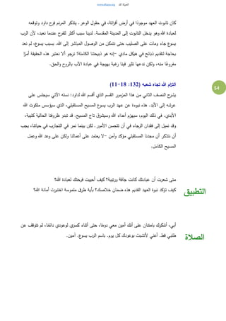 54
‫وتوقعه‬ ‫داود‬ ‫ح‬‫فر‬ ‫نم‬‫ر‬‫الم‬ ‫يتذكر‬ .‫الوعر‬ ‫حقول‬ ‫في‬ ،‫اتة‬‫ر‬‫أف‬ ‫أرض‬ ‫في‬ ‫ا‬ً‫موجود‬ ‫العهد‬ ‫تابوت‬ ‫كان‬
‫نعب‬ ‫عندما‬ ‫ح‬‫للفر‬ ‫أكثر‬ ‫سبب‬ ‫لدينا‬ .‫المقدسة‬ ‫المدينة‬ ‫إلى‬ ‫التابوت‬ ‫يدخل‬ ‫وهو‬ ‫هللا‬ ‫لعبادة‬‫الرب‬ ‫ألن‬ ،‫د‬
‫نعد‬ ‫لم‬ ،‫ع‬‫يسو‬ ‫بسبب‬ .‫هللا‬ ‫إلى‬ ‫المباشر‬ ‫الوصول‬ ‫من‬ ‫نتمكن‬ ‫حتى‬ ‫الصليب‬ ‫على‬ ‫ومات‬ ‫جاء‬ ‫ع‬‫يسو‬
‫مادي‬ ‫هيكل‬ ‫في‬ ‫ذبائح‬ ‫لتقديم‬ ‫بحاجة‬-‫ا‬ً‫أمر‬ ‫الحقيقة‬ ‫هذه‬ ‫نعتبر‬ ‫أل‬ ‫نرجو‬ !‫الكاملة‬ ‫ذبيحتنا‬ ‫هو‬ ‫إنه‬
.‫الحق‬‫و‬ ‫ح‬‫بالرو‬ ‫اآلب‬ ‫عبادة‬ ‫في‬ ‫بهيجة‬ ‫غبة‬‫ر‬ ‫فينا‬ ‫تثير‬ ‫ندعها‬ ‫ولكن‬ ،‫منه‬ ‫ا‬ً‫مفروغ‬
( ‫شعبه‬ ‫تجاه‬ ‫هللا‬ ‫ام‬‫ز‬‫الت‬132:11-18)
‫على‬ ‫سيجلس‬ ‫اآلتي‬ ‫نسله‬ :‫لداود‬ ‫هللا‬ ‫أقسم‬ ‫الذي‬ ‫القسم‬ ‫المزمور‬ ‫هذا‬ ‫من‬ ‫الثاني‬ ‫النصف‬ ‫ح‬‫يشر‬
‫هللا‬ ‫ملكوت‬ ‫سيؤسس‬ ‫الذي‬ ،‫المستقبلي‬ ‫المسيح‬ ‫ع‬‫يسو‬ ‫الرب‬ ‫عهد‬ ‫عن‬ ‫نبوءة‬ ‫هذه‬ .‫األبد‬ ‫إلى‬ ‫عرشه‬
،‫كئيبة‬ ‫الحالية‬ ‫ظروفنا‬ ‫تبدو‬ ‫قد‬ .‫المسيح‬ ‫تاج‬ ‫ق‬‫وسيشر‬ ‫هللا‬ ‫أعداء‬ ‫سيهزم‬ ،‫اليوم‬ ‫ذلك‬ ‫في‬ .‫األبدي‬
‫وقد‬‫يجب‬ ،‫حياتنا‬ ‫في‬ ‫التجارب‬ ‫في‬ ‫نمر‬ ‫بينما‬ ‫لكن‬ .‫األمور‬ ‫تتحسن‬ ‫أن‬ ‫في‬ ‫الرجاء‬ ‫فقدان‬ ‫إلى‬ ‫نميل‬
‫آمن‬‫و‬ ‫مؤكد‬ ‫المستقبلي‬ ‫مجدنا‬ ‫أن‬ ‫نتذكر‬ ‫أن‬-‫وعمل‬ ‫هللا‬ ‫وعد‬ ‫على‬ ‫ولكن‬ ‫أعمالنا‬ ‫على‬ ‫يعتمد‬ ‫ل‬
.‫الكامل‬ ‫المسيح‬
‫هللا؟‬ ‫لعبادة‬ ‫فرحتك‬ ‫أحييت‬ ‫كيف‬ ‫تيبة؟‬‫ر‬‫و‬ ‫جافة‬ ‫كانت‬ ‫عبادتك‬ ‫أن‬ ‫شعرت‬ ‫متى‬
‫هللا؟‬ ‫أمانة‬ ‫اختبرت‬ ‫ملموسة‬ ‫ق‬‫طر‬ ‫بأية‬ ‫خالصك؟‬ ‫ضمان‬ ‫هذه‬ ‫القديم‬ ‫العهد‬ ‫نبوة‬ ‫تؤكد‬ ‫كيف‬
‫التطبيق‬
‫عن‬ ‫تتوقف‬ ‫لم‬ ،‫ا‬ً‫دائم‬ ‫لوعودي‬ ‫ي‬‫كسر‬ ‫أثناء‬ ‫حتى‬ ،‫ا‬ً‫دوم‬ ‫معي‬ ‫أمين‬ ‫أنك‬ ‫على‬ ‫بامتنان‬ ‫أشكرك‬ ،‫أبي‬
.‫آمين‬ .‫ع‬‫يسو‬ ‫الرب‬ ‫باسم‬ .‫يوم‬ ‫كل‬ ‫بوعودك‬ ‫ألتشبث‬ ‫أعني‬ .‫قط‬ ‫طلبي‬
‫الصالة‬
 