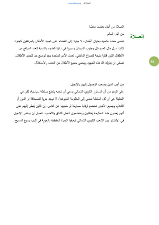 56
‫ا‬ ً‫بعض‬ ‫بعضنا‬ ‫أجل‬ ‫من‬ ‫الصالة‬
‫العالم‬ ‫أجل‬ ‫من‬
.‫كجنود‬ ‫اهقين‬‫ر‬‫الم‬‫و‬ ‫األطفال‬ ‫تجنيد‬ ‫على‬ ‫القضاء‬ ‫إلى‬ "‫جنود‬ ‫ل‬ ،‫"أطفال‬ ‫ان‬‫و‬‫بعن‬ ‫عالمية‬ ‫حملة‬ ‫تسعى‬
‫من‬ ‫تفع‬‫ر‬‫الم‬ ‫للعدد‬ ‫بالنسبة‬ ‫الضوء‬ ‫ة‬‫ر‬‫دائ‬ ‫في‬ ‫يا‬‫ر‬‫وسو‬ ‫السودان‬ ‫وجنوب‬ ‫الصومال‬ ‫مثل‬ ‫دول‬ ‫كانت‬
‫األطفا‬ ‫لتجنيد‬ ‫حد‬ ‫لوضع‬ ‫بجد‬ ‫المتحدة‬ ‫األمم‬ ‫تعمل‬ .‫الداخلي‬ ‫اع‬‫ر‬‫للص‬ ‫نتيجة‬ ‫ا‬‫و‬‫قتل‬ ‫الذين‬ ‫األطفال‬.‫ل‬
.‫الستغالل‬‫و‬ ‫العنف‬ ‫من‬ ‫األطفال‬ ‫جميع‬ ‫ويحمي‬ ‫الجهود‬ ‫هذه‬ ‫هللا‬ ‫يبارك‬ ‫أن‬ ‫نصلي‬
‫باإلنجيل‬ ‫إليهم‬ ‫الوصول‬ ‫يصعب‬ ‫الذين‬ ‫أجل‬ ‫من‬
‫في‬ ‫لكن‬ ،‫سياسية‬ ‫بسلطة‬ ‫يتمتع‬ ‫شعبه‬ ‫أن‬ ‫يدعي‬ ‫الشمالي‬ ‫ي‬‫الكور‬ ‫الدستور‬ ‫أن‬ ‫من‬ ‫غم‬‫الر‬ ‫على‬
‫حر‬ ‫توجد‬ ‫ل‬ .‫الشيوعية‬ ‫الحكومة‬ ‫إلى‬ ‫تنتمي‬ ‫السلطة‬ ‫كل‬ ‫أن‬ ‫هي‬ ‫الحقيقة‬‫أو‬ ‫الدين‬ ‫أو‬ ‫للصحافة‬ ‫ية‬
‫على‬ ‫إليهم‬ ‫نظر‬ُ‫ي‬ ‫الذين‬ ‫إن‬ .‫الناس‬ ‫عن‬ ‫حجبها‬ ‫أو‬ ‫صارمة‬ ‫قابة‬‫ر‬‫ل‬ ‫تخضع‬ ‫األخبار‬ ‫وجميع‬ ،‫الكالم‬
‫اإلنجيل‬ ‫يستمر‬ ‫أن‬ ‫لنصل‬ .‫التعذيب‬‫و‬ ‫الشاق‬ ‫للعمل‬ ‫ن‬‫ويخضعو‬ ‫ن‬‫عتقلو‬ُ‫ي‬ ‫الحكومة‬ ‫ضد‬ ‫ن‬‫يعملو‬ ‫أنهم‬
‫الح‬‫و‬ ‫الحقيقية‬ ‫الحياة‬ ‫ا‬‫و‬‫ف‬‫ر‬‫ليع‬ ‫الشمالي‬ ‫ي‬‫الكور‬ ‫الشعب‬ ‫بين‬ ‫النتشار‬ ‫في‬.‫المسيح‬ ‫ع‬‫يسو‬ ‫الرب‬ ‫في‬ ‫ية‬‫ر‬
‫الصالة‬
 