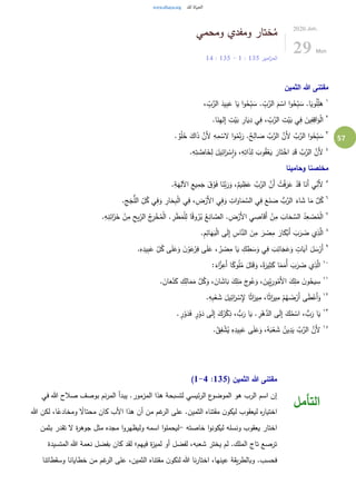 57
‫ومحمي‬ ‫ومفدي‬ ‫ختار‬ُ‫م‬
‫امير‬‫ز‬‫الم‬135:1-135:14
2020.Jun.
29 Mon
‫الثمين‬ ‫هللا‬ ‫مقتنى‬
١
، ِّ
ِ‫ب‬َّ‫الر‬ َ‫يد‬ِ‫ب‬َ‫ع‬ ‫ا‬َ‫ي‬ ‫ا‬‫و‬ُ‫ح‬ِِّ‫ب‬ َ‫س‬ . ِّ
ِ‫ب‬َّ‫الر‬ َ‫م‬ ْ‫اس‬ ‫ا‬‫و‬ُ‫ح‬ِِّ‫ب‬ َ‫س‬ .‫ا‬َ‫وي‬ُ‫ل‬ِِّ‫ل‬َ‫ه‬
٢
.‫ا‬َ‫ن‬ِ‫ه‬‫ل‬ِ‫إ‬ ِ‫ت‬ْ‫ي‬َ‫ب‬ ِ‫ار‬َ‫ي‬ِ‫د‬ ‫ي‬ِ‫ف‬ ، ِّ
ِ‫ب‬َّ‫الر‬ ِ‫ت‬ْ‫ي‬َ‫ب‬ ‫ي‬ِ‫ف‬ َ‫ين‬ِ‫ف‬ِ‫اق‬َ‫و‬ْ‫ل‬‫ا‬
٣
. ٌ‫و‬ْ‫ل‬ُ‫ح‬ َ‫اك‬َ‫ذ‬ َّ‫َن‬‫أل‬ ِ‫ه‬ِ‫م‬ ْ‫لس‬ ‫ا‬‫و‬ُ‫م‬ِِّ‫ن‬َ‫ر‬ .ٌ‫ح‬ِ‫ال‬ َ‫ص‬ َّ‫ب‬َّ‫الر‬ َّ‫َن‬‫أل‬ َّ‫ب‬َّ‫الر‬ ‫ا‬‫و‬ُ‫ح‬ِِّ‫ب‬ َ‫س‬
٤
.ِ‫ه‬ِ‫ت‬ َّ‫اص‬َ‫خ‬ِ‫ل‬ َ‫يل‬ِ‫ائ‬َ‫ر‬ ْ‫س‬ِ‫ا‬َ‫و‬ ،ِ‫ه‬ِ‫ات‬َ‫ذ‬ِ‫ل‬ َ‫وب‬ُ‫ق‬ْ‫ع‬َ‫ي‬ َ‫ار‬َ‫ت‬ْ‫اخ‬ ِ‫د‬َ‫ق‬ َّ‫ب‬َّ‫الر‬ َّ‫َن‬‫أل‬
‫وحامينا‬ ‫مخلصنا‬
٥
‫ي‬ِّ
ِ‫َن‬‫أل‬.ِ‫ة‬َ‫ه‬ِ‫اآلل‬ ِ‫يع‬ِ‫م‬َ‫ج‬ َ‫ق‬ ْ‫و‬َ‫ف‬ ‫ا‬َ‫َّن‬‫ب‬َ‫ر‬َ‫و‬ ،ٌ‫يم‬ ِ‫ظ‬َ‫ع‬ َّ‫ب‬َّ‫الر‬ َّ‫َن‬‫أ‬ ُ‫ت‬ْ‫ف‬َ‫ر‬َ‫ع‬ ْ‫د‬َ‫ق‬ ‫ا‬َ‫َن‬‫أ‬
٦
.ِ‫ج‬َ‫ج‬ُّ‫الل‬ ِّ
ِ‫ل‬ُ‫ك‬ ‫ي‬ِ‫ف‬َ‫و‬ ِ‫ار‬َ‫ح‬ِ‫ب‬ْ‫ل‬‫ا‬ ‫ي‬ِ‫ف‬ ،ِ‫ض‬ْ‫َر‬‫أل‬‫ا‬ ‫ي‬ِ‫ف‬َ‫و‬ ِ‫ات‬َ‫او‬َ‫م‬ َّ‫الس‬ ‫ي‬ِ‫ف‬ َ‫ع‬َ‫ن‬ َ‫ص‬ ُّ‫ب‬َّ‫الر‬ َ‫اء‬ َ‫ش‬ ‫ا‬َ‫م‬ َّ‫ل‬ُ‫ك‬
٧
‫ا‬ً‫ق‬‫و‬ُ‫ر‬ُ‫ب‬ ُ‫ع‬ِ‫ان‬ َّ‫الص‬ .ِ‫ض‬ْ‫َر‬‫أل‬‫ا‬ ‫ي‬ ِ‫اص‬َ‫ق‬َ‫أ‬ ْ‫ن‬ِ‫م‬ َ‫اب‬َ‫ح‬ َّ‫الس‬ ُ‫د‬ِ‫ع‬ ْ‫ص‬ُ‫م‬ْ‫ل‬‫ا‬.ِ‫ه‬ِ‫ن‬ِ‫ائ‬َ‫ز‬َ‫خ‬ ْ‫ن‬ِ‫م‬ ِ‫يح‬ِِّ‫الر‬ ُ‫ج‬ِ‫ر‬ْ‫خ‬ُ‫م‬ْ‫ل‬‫ا‬ . ِ‫ر‬َ‫ط‬َ‫م‬ْ‫ل‬ِ‫ل‬
٨
.ِ‫م‬ِ‫ائ‬َ‫ه‬َ‫ب‬ْ‫ل‬‫ا‬ ‫ى‬َ‫ل‬ِ‫إ‬ ِ‫اس‬َّ‫الن‬ َ‫ن‬ِ‫م‬ َ‫ر‬ ْ‫ص‬ِ‫م‬ َ‫ار‬َ‫ك‬ْ‫َب‬‫أ‬ َ‫ب‬َ‫ر‬ َ‫ض‬ ‫ي‬ِ‫ذ‬َّ‫ال‬
٩
.ِ‫ه‬ِ‫يد‬ِ‫ب‬َ‫ع‬ ِّ
ِ‫ل‬ُ‫ك‬ ‫ى‬َ‫ل‬َ‫ع‬َ‫و‬ َ‫ن‬ْ‫و‬َ‫ع‬ْ‫ر‬ِ‫ف‬ ‫ى‬َ‫ل‬َ‫ع‬ ، ُ‫ر‬ ْ‫ص‬ِ‫م‬ ‫ا‬َ‫ي‬ ِ‫ك‬ ِ‫ط‬ َ‫س‬َ‫و‬ ‫ي‬ِ‫ف‬ َ‫ب‬ِ‫ائ‬َ‫ج‬َ‫ع‬َ‫و‬ ٍ‫ات‬َ‫آي‬ َ‫ل‬ َ‫س‬ْ‫َر‬‫أ‬
١٠
َ‫و‬ ،ً‫ة‬َ‫ير‬ِ‫ث‬َ‫ك‬ ‫ا‬ً‫م‬َ‫ُم‬‫أ‬ َ‫ب‬َ‫ر‬ َ‫ض‬ ‫ي‬ِ‫ذ‬َّ‫ال‬:َ‫اء‬َّ‫ز‬ِ‫َع‬‫أ‬ ‫ا‬ً‫وك‬ُ‫ل‬ُ‫م‬ َ‫ل‬َ‫ت‬َ‫ق‬
١١
. َ‫ان‬َ‫ع‬ْ‫ن‬َ‫ك‬ ِ‫ك‬ِ‫ال‬َ‫م‬َ‫م‬ َّ‫ل‬ُ‫ك‬َ‫و‬ ، َ‫ان‬ َ‫اش‬َ‫ب‬ َ‫ك‬ِ‫ل‬َ‫م‬ َ‫ج‬‫و‬ُ‫ع‬َ‫و‬ ، َ‫ين‬ِِّ‫ي‬ِ‫ور‬ُ‫َم‬‫أل‬‫ا‬ َ‫ك‬ِ‫ل‬َ‫م‬ َ‫ن‬‫و‬ُ‫يح‬ ِ‫س‬
١٢
.ِ‫ه‬ِ‫ب‬ْ‫ع‬ َ‫ش‬ َ‫يل‬ِ‫ائ‬َ‫ر‬ ْ‫س‬ِ‫إل‬ ‫ا‬ً‫ث‬‫ا‬َ‫ير‬ِ‫م‬ ،‫ا‬ً‫ث‬‫ا‬َ‫ير‬ِ‫م‬ ْ‫م‬ُ‫ه‬ َ‫ض‬ْ‫َر‬‫أ‬ ‫ى‬َ‫ط‬ْ‫َع‬‫أ‬َ‫و‬
١٣
ْ‫و‬َ‫د‬ ‫ى‬َ‫ل‬ِ‫إ‬ َ‫ك‬ُ‫ر‬ْ‫ك‬ِ‫ذ‬ ، ُّ‫ب‬َ‫ر‬ ‫ا‬َ‫ي‬ . ِ‫ر‬ْ‫ه‬َّ‫الد‬ ‫ى‬َ‫ل‬ِ‫إ‬ َ‫ك‬ُ‫م‬ ْ‫اس‬ ، ُّ‫ب‬َ‫ر‬ ‫ا‬َ‫ي‬. ٍ‫ر‬ْ‫و‬َ‫د‬َ‫ف‬ ٍ‫ر‬
١٤
.ُ‫ق‬ِ‫ف‬ ْ‫ش‬ُ‫ي‬ ِ‫ه‬ِ‫يد‬ِ‫ب‬َ‫ع‬ ‫ى‬َ‫ل‬َ‫ع‬َ‫و‬ ،ُ‫ه‬َ‫ب‬ْ‫ع‬ َ‫ش‬ ُ‫ين‬ِ‫د‬َ‫ي‬ َّ‫ب‬َّ‫الر‬ َّ‫َن‬‫أل‬
( ‫الثمين‬ ‫هللا‬ ‫مقتنى‬135:1-4)
‫في‬ ‫هللا‬ ‫صالح‬ ‫بوصف‬ ‫نم‬‫ر‬‫الم‬ ‫يبدأ‬ .‫المزمور‬ ‫هذا‬ ‫لتسبحة‬ ‫ئيسي‬‫ر‬‫ال‬ ‫ع‬‫الموضو‬ ‫هو‬ ‫الرب‬ ‫اسم‬ ‫إن‬
‫هللا‬ ‫لكن‬ ،‫ا‬ً‫ومخادع‬ ً‫محتال‬ ‫كان‬ ‫األب‬ ‫هذا‬ ‫أن‬ ‫من‬ ‫غم‬‫الر‬ ‫على‬ .‫الثمين‬ ‫مقتناه‬ ‫ن‬‫ليكو‬ ‫ليعقوب‬ ‫ه‬‫ر‬‫اختيا‬
‫خاصته‬ ‫ا‬‫و‬‫ليكون‬ ‫ونسله‬ ‫يعقوب‬ ‫اختار‬-‫بثمن‬ ‫تقدر‬ ‫ل‬ ‫ة‬‫ر‬‫جوه‬ ‫مثل‬ ‫مجده‬ ‫ا‬‫و‬‫وليظهر‬ ‫اسمه‬ ‫ا‬‫و‬‫ليحمل‬
‫المتسيدة‬ ‫هللا‬ ‫نعمة‬ ‫بفضل‬ ‫كان‬ ‫لقد‬ ‫فيهم؛‬ ‫ة‬‫ز‬‫لمي‬ ‫أو‬ ‫لفضل‬ ،‫شعبه‬ ‫يختر‬ ‫لم‬ .‫الملك‬ ‫تاج‬ ‫ترصع‬
‫وسقطاتنا‬ ‫خطايانا‬ ‫من‬ ‫غم‬‫الر‬ ‫على‬ ،‫الثمين‬ ‫مقتناه‬ ‫ن‬‫لنكو‬ ‫هللا‬ ‫نا‬‫ر‬‫اختا‬ ،‫عينها‬ ‫يقة‬‫ر‬‫وبالط‬ .‫فحسب‬
‫التأمل‬
 