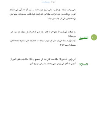 6
‫عالقات‬ ‫على‬ ‫يأتي‬ ‫هذا‬ ‫أن‬ ‫يبدو‬ ،‫ما‬ ‫عالقة‬ ‫تنجح‬ ‫جين‬ ‫تعاني؛‬ ،‫ة‬‫ر‬‫األس‬ ‫مثل‬ ،‫الحياة‬ ‫انب‬‫و‬‫ج‬ ‫باقي‬
‫ى‬‫سنر‬ ‫حينها‬ ،‫بمجهوداتنا‬ ‫نكتسبه‬ ‫ا‬ً‫شيئ‬ ‫وليست‬ ‫هللا‬ ‫من‬ ‫عطايا‬ ‫البركات‬ ‫ى‬‫نر‬ ‫جين‬ ،‫ذلك‬ ‫مع‬ .‫ى‬‫أخر‬
.‫حياتنا‬ ‫من‬ ‫جانب‬ ‫كل‬ ‫على‬ ‫تفيض‬ ‫بركاته‬
‫إلى‬ ‫مجده‬ ‫عن‬ ‫حياتك‬ ‫في‬ ‫الصالح‬ ‫هللا‬ ‫عمل‬ ‫أعلن‬ ‫كيف‬ ‫اليوم؟‬ ‫عليها‬ ‫هللا‬ ‫تمجد‬ ‫التي‬ ‫البركات‬ ‫ما‬
‫حولك؟‬ ‫من‬
‫لتقوية‬ ‫اتخاذها‬ ‫تستطيع‬ ‫التي‬ ‫ات‬‫و‬‫الخط‬ ‫ما‬ ‫حياتك؟‬ ‫انب‬‫و‬‫ج‬ ‫بقية‬ ‫على‬ ‫الروحية‬ ‫صحتك‬ ‫تؤثر‬ ‫كيف‬
‫اآلن؟‬ ‫الروحية‬ ‫صحتك‬
‫التطبيق‬
‫أن‬ ‫أعني‬ .‫قلق‬ ‫ن‬‫بدو‬ ‫عليك‬ ‫أتكل‬ ‫أن‬ ‫أستطيع‬ ‫كي‬ ‫فيك‬ ‫ثقتي‬ ‫شدد‬ .‫بركة‬ ‫كل‬ ‫نبع‬ ‫أنت‬ ،‫لهي‬‫ا‬‫و‬ ‫أبي‬
.‫آمين‬ .‫ع‬‫يسو‬ ‫الرب‬ ‫باسم‬ .‫بنعمتك‬ ‫تعبي‬ ‫بفيض‬ ‫كي‬ ‫أكثر‬ ‫لك‬ ‫أتكرس‬
‫الصالة‬
 