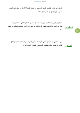 60
‫لجميع‬ ‫اسمه‬ ‫نعلن‬ ‫أن‬ ‫أولويتنا‬ ‫الكنيسة‬ ‫تجعل‬ ‫أن‬ ‫يجب‬ .‫هللا‬ ‫لشعب‬ ‫ئيسي‬‫ر‬‫ال‬ ‫الدعوة‬ ‫هو‬ ‫األرض‬
.‫خالقنا‬ ‫لنبارك‬ ‫األمم‬ ‫مع‬ ‫نجتمع‬ ‫أن‬‫و‬ ‫الشعوب‬
‫اليومية؟‬ ‫الحياة‬ ‫في‬ ‫الوثنية‬ ‫هذه‬ ‫تظهر‬ ‫كيف‬ ‫هذا؟‬ ‫يومنا‬ ‫في‬ ‫البشر‬ ‫يعبدها‬ ‫التي‬ ‫األوثان‬ ‫ما‬
‫شعبه‬ ‫لمباركة‬ ‫هللا‬ ‫يستجيب‬ ‫كيف‬ ‫الرب؟‬ ‫اسم‬ ‫ا‬‫و‬‫ليبارك‬ ‫ا‬ً‫مع‬ ‫هللا‬ ‫شعب‬ ‫تجمع‬ ‫للغاية‬ ‫المهم‬ ‫من‬ ‫لماذا‬
‫له؟‬
‫التطبيق‬
‫ح‬‫الفر‬ ‫ومن‬ ‫عنك‬ ‫إلبعادي‬ ‫تسعى‬ ‫التي‬ ‫األمور‬ ‫تلك‬ ‫ألدرك‬ ‫أعني‬ .‫األوثان‬ ‫من‬ ‫قلبي‬ ‫احم‬ ،‫أبي‬
.‫آمين‬ .‫باسمه‬ .‫المسيح‬ ‫ع‬‫يسو‬ ‫الرب‬ ‫مخلصي‬ ،‫ابنك‬ ‫خدمة‬ ‫في‬ ‫الكامن‬
‫الصالة‬
 