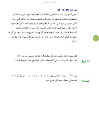 8
( ‫قنع‬ُ‫م‬ ‫دليل‬28:11-14)
‫الخاص‬ ‫هللا‬ ‫لناموس‬ ‫فبطاعتهم‬ .‫العالم‬ ‫لفداء‬ ‫هللا‬ ‫خطة‬ ‫في‬ ‫خاصة‬ ‫بمكانة‬ ‫ائيل‬‫ر‬‫إس‬ ‫أمة‬ ‫تحظى‬
‫حين‬ .‫شعبه‬ ‫بصفتهم‬ ‫بهم‬ ‫وسيعترف‬ ‫ى‬‫األخر‬ ‫األمم‬ ‫جميع‬ ‫عن‬ ‫سيفصلهم‬ ،‫حياتهم‬ ‫في‬ ‫بسلوكهم‬
‫للعا‬ ‫هللا‬ ‫من‬ ‫نالوه‬ ‫الذي‬ ‫ها‬‫ازدهار‬ ‫ائيل‬‫ر‬‫إس‬ ‫ظهر‬ُ‫ت‬‫اإلله‬ ‫لعبادة‬ ‫ى‬‫األخر‬ ‫األمم‬ ‫وتقود‬ ‫ستؤثر‬ ‫فإنها‬ ،‫لم‬
‫اللفظية‬ ‫الشهادات‬ ‫من‬ ‫أهمية‬ ‫أكثر‬ ‫الملموسة‬ ‫األدلة‬‫و‬ ‫العيان‬ ‫شهود‬ ‫ن‬‫يكو‬ ‫ما‬ ‫ا‬ً‫غالب‬ .‫احد‬‫و‬‫ال‬
‫هللا‬ ‫أن‬ ‫على‬ ‫قوي‬ ‫دليل‬ ‫بمثابة‬ ‫المسيح‬ ‫السيد‬ ‫أتباع‬ ‫بصفتنا‬ ‫ة‬‫ر‬‫المتغي‬ ‫حياتنا‬ ‫فإن‬ ،‫وبالمثل‬ .‫المستعملة‬
‫فليستمر‬ .‫العالم‬ ‫في‬ ‫وعامل‬ ‫حقيقي‬‫وفعالين‬ ‫أقوياء‬ ‫شهودا‬ ‫ن‬‫نكو‬ ‫حتى‬ ‫تقديسنا‬ ‫في‬ ‫القدس‬ ‫ح‬‫الرو‬
.‫لإلنجيل‬
‫هللا؟‬ ‫يعة‬‫ر‬‫ش‬ ‫من‬ ‫المسيحي‬ ‫الموقف‬ ‫ما‬ ‫مجتمعك؟‬ ‫في‬ ‫الخير‬ ‫النظام‬‫و‬ ‫ن‬‫القانو‬ ‫يحقق‬ ‫كيف‬
‫أفضل؟‬ ‫اليومية‬ ‫حياتك‬ ‫في‬ ‫إيمانك‬ ‫إظهار‬ ‫يمكنك‬ ‫كيف‬ ‫مسيحي؟‬ ‫أنك‬ ‫الناس‬ ‫يعرف‬ ‫كيف‬
‫التطبيق‬
‫حتى‬ ‫أطيعك‬ ‫أن‬ ‫أعني‬ .‫حب‬ُ‫الم‬ ‫وصالحك‬ ‫شخصك‬ ‫كما‬ ‫ى‬‫أر‬ ‫فيها‬ ‫ألن‬ ،‫بناموسك‬ ‫ُسر‬‫أ‬ ‫أنا‬ ،‫أبي‬
.‫آمين‬ .‫ع‬‫يسو‬ ‫الرب‬ ‫باسم‬ .‫لنعمتك‬ ‫حاتي‬ ‫تشهد‬
‫الصالة‬
 