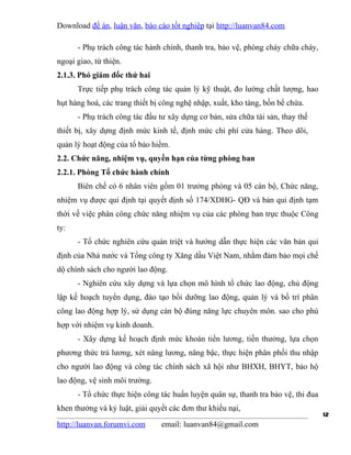 Download đề án, luận văn, báo cáo tốt nghiệp tại http://luanvan84.com

      - Phụ trách công tác hành chính, thanh tra, bảo vệ, phòng cháy chữa cháy,
ngoại giao, từ thiện.
2.1.3. Phó giám đốc thứ hai
      Trực tiếp phụ trách công tác quản lý kỹ thuật, đo lường chất lượng, hao
hụt hàng hoá, các trang thiết bị công nghệ nhập, xuất, kho tàng, bồn bể chứa.
      - Phụ trách công tác đầu tư xây dựng cơ bản, sửa chữa tài sản, thay thế
thiết bị, xây dựng định mức kinh tế, định mức chi phí cửa hàng. Theo dõi,
quản lý hoạt động của tổ bảo hiểm.
2.2. Chức năng, nhiệm vụ, quyền hạn của từng phòng ban
2.2.1. Phòng Tổ chức hành chính
      Biên chế có 6 nhân viên gồm 01 trưởng phòng và 05 cán bộ, Chức năng,
nhiệm vụ được qui định tại quyết định số 174/XDHG- QĐ và bản qui định tạm
thời về việc phân công chức năng nhiệm vụ của các phòng ban trực thuộc Công
ty:
      - Tổ chức nghiên cứu quán triệt và hướng dẫn thực hiện các văn bản qui
định của Nhà nước và Tổng công ty Xăng dầu Việt Nam, nhằm đảm bảo mọi chế
dộ chính sách cho người lao động.
      - Nghiên cứu xây dựng và lựa chọn mô hình tổ chức lao động, chủ động
lập kế hoạch tuyển dụng, đào tạo bồi dưỡng lao động, quản lý và bố trí phân
công lao động hợp lý, sử dụng cán bộ đúng năng lực chuyên môn. sao cho phù
hợp với nhiệm vụ kinh doanh.
      - Xây dựng kế hoạch định mức khoán tiền lương, tiền thưởng, lựa chọn
phương thức trả lương, xét nâng lương, nâng bậc, thực hiện phân phối thu nhập
cho người lao động và công tác chính sách xã hội như BHXH, BHYT, bảo hộ
lao động, vệ sinh môi trường.
      - Tổ chức thực hiện công tác huấn luyện quân sự, thanh tra bảo vệ, thi đua
khen thưởng và kỷ luật, giải quyết các đơn thư khiếu nại,
                                                                                   12
http://luanvan.forumvi.com      email: luanvan84@gmail.com
 