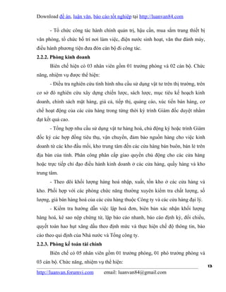 Download đề án, luận văn, báo cáo tốt nghiệp tại http://luanvan84.com

      - Tổ chức công tác hành chính quản trị, hậu cần, mua sắm trang thiết bị
văn phòng, tổ chức bố trí nơi làm việc, điện nước sinh hoạt, văn thư đánh máy,
điều hành phương tiện đưa đón cán bộ đi công tác.
2.2.2. Phòng kinh doanh
      Biên chế hiện có 03 nhân viên gồm 01 trưởng phòng và 02 cán bộ. Chức
năng, nhiệm vụ được thể hiện:
      - Điều tra nghiên cứu tình hình nhu cầu sử dụng vật tư trên thị trường, trên
cơ sở đó nghiên cứu xây dựng chiến lược, sách lược, mục tiêu kế hoạch kinh
doanh, chính sách mặt hàng, giá cả, tiếp thị, quảng cáo, xúc tiến bán hàng, cơ
chế hoạt động của các cửa hàng trong từng thời kỳ trình Giám đốc duyệt nhằm
đạt kết quả cao.
      - Tổng hợp nhu cầu sử dụng vật tư hàng hoá, chủ động ký hoặc trình Giám
đốc ký các hợp đồng tiêu thụ, vận chuyển, đảm bảo nguồn hàng cho việc kinh
doanh từ các kho đầu mối, kho trung tâm đến các cửa hàng bán buôn, bán lẻ trên
địa bàn của tỉnh. Phân công phân cấp giao quyền chủ động cho các cửa hàng
hoặc trực tiếp chỉ đạo điều hành kinh doanh ở các cửa hàng, quầy hàng và kho
trung tâm.
      - Theo dõi khối lượng hàng hoá nhập, xuất, tồn kho ở các cửa hàng và
kho. Phối hợp với các phòng chức năng thường xuyên kiểm tra chất lượng, số
lượng, giá bán hàng hoá của các cửa hàng thuộc Công ty và các cửa hàng đại lý.
      - Kiểm tra hướng dẫn việc lập hoá đơn, biên bản xác nhận khối lượng
hàng hoá, kê sao nộp chứng từ, lập báo cáo nhanh, báo cáo định kỳ, đối chiếu,
quyết toán hao hụt xăng dầu theo định mức và thực hiện chế độ thông tin, báo
cáo theo qui định của Nhà nước và Tổng công ty.
2.2.3. Phòng kế toán tài chính
      Biên chế có 05 nhân viên gồm 01 trưởng phòng, 01 phó trưởng phòng và
03 cán bộ. Chức năng, nhiệm vụ thể hiện:
                                                                                     13
http://luanvan.forumvi.com       email: luanvan84@gmail.com
 