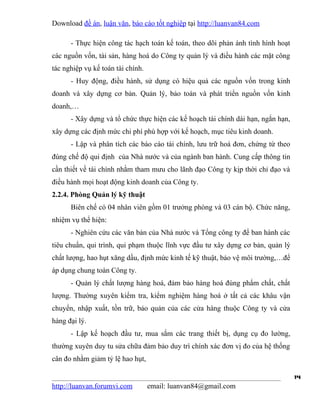 Download đề án, luận văn, báo cáo tốt nghiệp tại http://luanvan84.com

      - Thực hiện công tác hạch toán kế toán, theo dõi phản ánh tình hình hoạt
các nguồn vốn, tài sản, hàng hoá do Công ty quản lý và điều hành các mặt công
tác nghiệp vụ kế toán tài chính.
      - Huy động, điều hành, sử dụng có hiệu quả các nguồn vốn trong kinh
doanh và xây dựng cơ bản. Quản lý, bảo toàn và phát triển nguồn vốn kinh
doanh,…
      - Xây dựng và tổ chức thực hiện các kế hoạch tài chính dài hạn, ngắn hạn,
xây dựng các định mức chi phí phù hợp với kế hoạch, mục tiêu kinh doanh.
      - Lập và phân tích các báo cáo tài chính, lưu trữ hoá đơn, chứng từ theo
đúng chế độ qui định của Nhà nước và của ngành ban hành. Cung cấp thông tin
cần thiết về tài chính nhằm tham mưu cho lãnh đạo Công ty kịp thời chỉ đạo và
điều hành mọi hoạt động kinh doanh của Công ty.
2.2.4. Phòng Quản lý kỹ thuật
      Biên chế có 04 nhân viên gồm 01 trưởng phòng và 03 cán bộ. Chức năng,
nhiệm vụ thể hiện:
      - Nghiên cứu các văn bản của Nhà nước và Tổng công ty để ban hành các
tiêu chuẩn, qui trình, qui phạm thuộc lĩnh vực đầu tư xây dựng cơ bản, quản lý
chất lượng, hao hụt xăng dầu, định mức kinh tế kỹ thuật, bảo vệ môi trường,…để
áp dụng chung toàn Công ty.
      - Quản lý chất lượng hàng hoá, đảm bảo hàng hoá đúng phẩm chất, chất
lượng. Thường xuyên kiểm tra, kiểm nghiệm hàng hoá ở tất cả các khâu vận
chuyển, nhập xuất, tồn trữ, bảo quản của các cửa hàng thuộc Công ty và cửa
hàng đại lý.
      - Lập kế hoạch đầu tư, mua sắm các trang thiết bị, dụng cụ đo lường,
thường xuyên duy tu sửa chữa đảm bảo duy trì chính xác đơn vị đo của hệ thống
cân đo nhằm giảm tỷ lệ hao hụt,

                                                                                  14
http://luanvan.forumvi.com         email: luanvan84@gmail.com
 