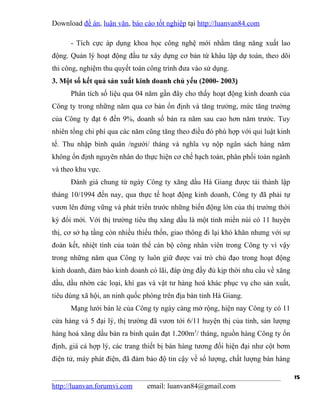 Download đề án, luận văn, báo cáo tốt nghiệp tại http://luanvan84.com

      - Tích cực áp dụng khoa học công nghệ mới nhằm tăng năng xuất lao
động. Quản lý hoạt động đầu tư xây dựng cơ bản từ khâu lập dự toán, theo dõi
thi công, nghiệm thu quyết toán công trình đưa vào sử dụng.
3. Một số kết quả sản xuất kinh doanh chủ yếu (2000- 2003)
      Phân tích số liệu qua 04 năm gần đây cho thấy hoạt động kinh doanh của
Công ty trong những năm qua cơ bản ổn định và tăng trưởng, mức tăng trưởng
của Công ty đạt 6 đến 9%, doanh số bán ra năm sau cao hơn năm trước. Tuy
nhiên tổng chi phí qua các năm cũng tăng theo điều đó phù hợp với qui luật kinh
tế. Thu nhập bình quân /người/ tháng và nghĩa vụ nộp ngân sách hàng năm
không ổn định nguyên nhân do thực hiện cơ chế hạch toán, phân phối toàn ngành
và theo khu vực.
      Đánh giá chung từ ngày Công ty xăng dầu Hà Giang được tái thành lập
tháng 10/1994 đến nay, qua thực tế hoạt động kinh doanh, Công ty đã phải tự
vươn lên đứng vững và phát triển trước những biến động lớn của thị trường thời
kỳ đổi mới. Với thị trường tiêu thụ xăng dầu là một tỉnh miền núi có 11 huyện
thị, cơ sở hạ tầng còn nhiều thiếu thốn, giao thông đi lại khó khăn nhưng với sự
đoàn kết, nhiệt tình của toàn thể cán bộ công nhân viên trong Công ty vì vậy
trong những năm qua Công ty luôn giữ được vai trò chủ đạo trong hoạt động
kinh doanh, đảm bảo kinh doanh có lãi, đáp ứng đầy đủ kịp thời nhu cầu về xăng
dầu, dầu nhờn các loại, khí gas và vật tư hàng hoá khác phục vụ cho sản xuất,
tiêu dùng xã hội, an ninh quốc phòng trên địa bàn tỉnh Hà Giang.
      Mạng lưới bán lẻ của Công ty ngày càng mở rộng, hiện nay Công ty có 11
cửa hàng và 5 đại lý, thị trường đã vươn tới 6/11 huyện thị của tỉnh, sản lượng
hàng hoá xăng dầu bán ra bình quân đạt 1.200m3/ tháng, nguồn hàng Công ty ổn
định, giá cả hợp lý, các trang thiết bị bán hàng tương đối hiện đại như cột bơm
điện tử, máy phát điện, đã đảm bảo độ tin cậy về số lượng, chất lượng bán hàng

                                                                                   15
http://luanvan.forumvi.com     email: luanvan84@gmail.com
 