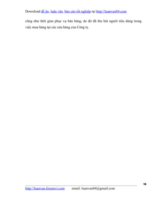 Download đề án, luận văn, báo cáo tốt nghiệp tại http://luanvan84.com

cũng như thời gian phục vụ bán hàng, do đó đã thu hút người tiêu dùng trong
việc mua hàng tại các cửa hàng của Công ty.




                                                                              16
http://luanvan.forumvi.com     email: luanvan84@gmail.com
 