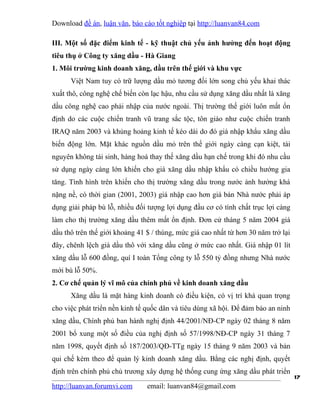 Download đề án, luận văn, báo cáo tốt nghiệp tại http://luanvan84.com

III. Một số đặc điểm kinh tế - kỹ thuật chủ yếu ảnh hưởng đến hoạt động
tiêu thụ ở Công ty xăng dầu - Hà Giang
1. Môi trường kinh doanh xăng, dầu trên thế giới và khu vực
      Việt Nam tuy có trữ lượng dầu mỏ tương đối lớn song chủ yếu khai thác
xuất thô, công nghệ chế biến còn lạc hậu, nhu cầu sử dụng xăng dầu nhất là xăng
dầu công nghệ cao phải nhập của nước ngoài. Thị trường thế giới luôn mất ổn
định do các cuộc chiến tranh vũ trang sắc tộc, tôn giáo như cuộc chiến tranh
IRAQ năm 2003 và khủng hoảng kinh tế kéo dài do đó giá nhập khẩu xăng dầu
biến động lớn. Mặt khác nguồn dầu mỏ trên thế giới ngày càng cạn kiệt, tài
nguyên không tái sinh, hàng hoá thay thế xăng dầu hạn chế trong khi đó nhu cầu
sử dụng ngày càng lớn khiến cho giá xăng dầu nhập khẩu có chiều hướng gia
tăng. Tình hình trên khiến cho thị trường xăng dầu trong nước ảnh hưởng khá
nặng nề, có thời gian (2001, 2003) giá nhập cao hơn giá bán Nhà nước phải áp
dụng giải pháp bù lỗ, nhiều đối tượng lợi dụng đầu cơ có tính chất trục lợi càng
làm cho thị trường xăng dầu thêm mất ổn định. Đơn cử tháng 5 năm 2004 giá
dầu thô trên thế giới khoảng 41 $ / thùng, mức giá cao nhất từ hơn 30 năm trở lại
đây, chênh lệch giá dầu thô với xăng dầu cũng ở mức cao nhất. Giá nhập 01 lít
xăng dầu lỗ 600 đồng, quí I toàn Tổng công ty lỗ 550 tỷ đồng nhưng Nhà nước
mới bù lỗ 50%.
2. Cơ chế quản lý vĩ mô của chính phủ về kinh doanh xăng dầu
      Xăng dầu là mặt hàng kinh doanh có điều kiện, có vị trí khá quan trọng
cho việc phát triển nền kinh tế quốc dân và tiêu dùng xã hội. Để đảm bảo an ninh
xăng dầu, Chính phủ ban hành nghị định 44/2001/NĐ-CP ngày 02 tháng 8 năm
2001 bổ xung một số điều của nghị định số 57/1998/NĐ-CP ngày 31 tháng 7
năm 1998, quyết định số 187/2003/QĐ-TTg ngày 15 tháng 9 năm 2003 và bản
qui chế kèm theo để quản lý kinh doanh xăng dầu. Bằng các nghị định, quyết
định trên chính phủ chủ trương xây dựng hệ thống cung ứng xăng dầu phát triển
                                                                                    17
http://luanvan.forumvi.com      email: luanvan84@gmail.com
 