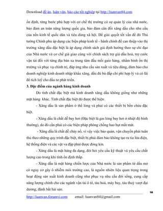 Download đề án, luận văn, báo cáo tốt nghiệp tại http://luanvan84.com

ổn định, từng bước phù hợp với cơ chế thị trường có sự quản lý của nhà nước,
bảo đảm an toàn năng lượng quốc gia, bảo đảm cân đối xăng dầu cho nhu cầu
của nền kinh tế quốc dân và tiêu dùng xã hội. Để giải quyết tốt vấn đề đó Thủ
tướng Chính phủ áp dụng các biện pháp kinh tế - hành chính để can thiệp vào thị
trường xăng dầu đặc biệt là áp dụng chính sách giá định hướng theo sự chỉ đạo
của Nhà nước và cơ chế giá giao cùng với chính sách trợ giá dầu hoả, trợ cước
vận tải đối với từng địa bàn xa trung tâm đầu mối gaio hàng, nhằm bình ổn thị
trường và phục vụ chính trị, đáp ứng nhu cầu sản xuất và tiêu dùng, đảm bảo cho
doanh nghiệp kinh doanh nhập khẩu xăng, dầu đủ bù đắp chi phí hợp lý và có lãi
để tích luỹ cho đầu tư phát triển.
3. Đặc điểm của ngành hàng kinh doanh
        Do tính chất đặc biệt mà kinh doanh xăng dầu không giống như những
mặt hàng khác. Tính chất đặc biệt đó được thể hiện:
        - Xăng dầu là sản phẩm ở thể lỏng và phải có các thiết bị bồn chứa đặc
biệt.
        - Xăng dầu là chất dễ bay hơi (Đặc biệt là gas lỏng bay hơi ở nhiệt độ bình
thường), do đó cần phải có các biện pháp phòng chống hao hụt mất mát.
        - Xăng dầu là chất dễ cháy nổ, vì vậy việc bảo quản, vận chuyển phải tuân
thủ theo những quy trình đặc biệt, thiết bị phải đảm bảo không tạo ra tia lửa điện,
hệ thống điện và các vật va đập phải được đóng kín.
        - Xăng dầu là mặt hàng đa dạng, đòi hỏi yêu cầu kỹ thuật và yêu cầu chất
lượng cao trong khi tính ổn định thấp.
        - Xăng dầu là mặt hàng chiến lược của Nhà nước là sản phẩm từ dầu mỏ
có nguy cơ gây ô nhiễm môi trường cao, là nguồn nhiên liệu quan trọng trong
hoạt động sản xuất kinh doanh cũng như phục vụ nhu cầu đời sống, cung cấp
năng lượng chính cho các ngành vận tải ô tô, tàu hoả, máy bay, tàu thuỷ vượt đại
dương, đánh bắt hải sản.
                                                                                      18
http://luanvan.forumvi.com           email: luanvan84@gmail.com
 