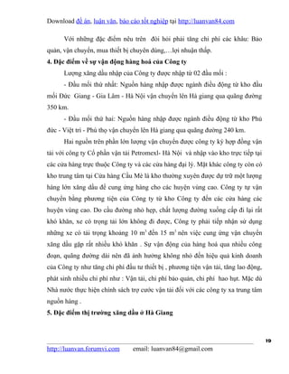 Download đề án, luận văn, báo cáo tốt nghiệp tại http://luanvan84.com

      Với những đặc điểm nêu trên đòi hỏi phải tăng chi phí các khâu: Bảo
quản, vận chuyển, mua thiết bị chuyên dùng,…lợi nhuận thấp.
4. Đặc điểm về sự vận động hàng hoá của Công ty
      Lượng xăng dầu nhập của Công ty được nhập từ 02 đầu mối :
      - Đầu mối thứ nhất: Nguồn hàng nhập được ngành điều động từ kho đầu
mối Đức Giang - Gia Lâm - Hà Nội vận chuyển lên Hà giang qua quãng đường
350 km.
      - Đầu mối thứ hai: Nguồn hàng nhập được ngành điều động từ kho Phủ
đức - Việt trì - Phú thọ vận chuyển lên Hà giang qua quãng đường 240 km.
      Hai nguồn trên phần lớn lượng vận chuyển được công ty ký hợp đồng vận
tải với công ty Cổ phần vận tải Petromexl- Hà Nội và nhập vào kho trực tiếp tại
các cửa hàng trực thuộc Công ty và các cửa hàng đại lý. Mặt khác công ty còn có
kho trung tâm tại Cửa hàng Cầu Mè là kho thường xuyên được dự trữ một lượng
hàng lớn xăng dầu để cung ứng hàng cho các huyện vùng cao. Công ty tự vận
chuyển bằng phương tiện của Công ty từ kho Công ty đến các cửa hàng các
huyện vùng cao. Do cầu đường nhỏ hẹp, chất lượng đường xuống cấp đi lại rất
khó khăn, xe có trọng tải lớn không đi được, Công ty phải tiếp nhận sử dụng
những xe có tải trọng khoảng 10 m3 đến 15 m3 nên việc cung ứng vận chuyển
xăng dầu gặp rất nhiều khó khăn . Sự vận động của hàng hoá qua nhiều công
đoạn, quãng đường dài nên đã ảnh hưởng không nhỏ đến hiệu quả kinh doanh
của Công ty như tăng chi phí đầu tư thiết bị , phương tiện vận tải, tăng lao động,
phát sinh nhiều chi phí như : Vận tải, chi phí bảo quản, chi phí hao hụt. Mặc dù
Nhà nước thực hiện chính sách trợ cước vận tải đối với các công ty xa trung tâm
nguồn hàng .
5. Đặc điểm thị trường xăng dầu ở Hà Giang



                                                                                     19
http://luanvan.forumvi.com      email: luanvan84@gmail.com
 