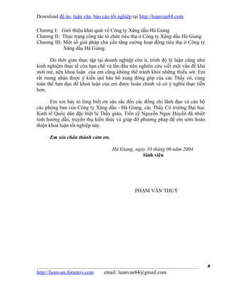 Download đề án, luận văn, báo cáo tốt nghiệp tại http://luanvan84.com

Chương I: Giới thiệu khái quát về Công ty Xăng dầu Hà Giang
Chương II: Thực trạng công tác tổ chức tiêu thụ ở Công ty Xăng dầu Hà Giang
Chương III: Một số giải pháp chủ yếu tăng cường hoạt động tiêu thụ ở Công ty
            Xăng dầu Hà Giang.

       Do thời gian thực tập tại doanh nghiệp còn ít, trình độ lý luận cũng như
kinh nghiệm thực tế còn hạn chế và lần đầu tiên nghiên cứu viết một vấn đề khá
mới mẻ, nên khoá luận của em cũng không thể tránh khỏi những thiếu sót. Em
rất mong nhận được ý kiến quí báu bổ xung đóng góp của các Thầy cô, cùng
toàn thể bạn đọc để khoá luận của em được hoàn chỉnh và có ý nghĩa thực tiễn
hơn.

       Em xin bày tỏ lòng biết ơn sâu sắc đến các đồng chí lãnh đạo và cán bộ
các phòng ban của Công ty Xăng dầu - Hà Giang, các Thầy Cô trường Đại học
Kinh tế Quốc dân đặc biệt là Thầy giáo, Tiến sỹ Nguyễn Ngọc Huyền đã nhiệt
tình hướng dẫn, truyền thụ kiến thức và giúp đỡ phương pháp để em sớm hoàn
thiện khoá luận tốt nghiệp này.

      Em xin chân thành cảm ơn.

                                   Hà Giang, ngày 10 tháng 06 năm 2004
                                                Sinh viên




                                              PHẠM VĂN THUỶ




                                                                                  2
http://luanvan.forumvi.com     email: luanvan84@gmail.com
 