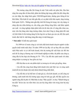 Download đề án, luận văn, báo cáo tốt nghiệp tại http://luanvan84.com

      Thị trường xăng dầu Hà Giang là một Tỉnh miền núi phía bắc, Địa bàn
rộng lớn song dân số thưa thớt, phân tán không tập trung, phần lớn đời sống dân
cư còn thấp, thu nhập bình quân 150USD/người/năm, đường giao thông đi lại
khó khăn. Nền kinh tế của tỉnh gần đây có sự phát triển khá mạnh, tăng trưởng
bình quân 10,6% . Những năm gần đây tỉnh Hà Giang trú trọng việc xây dựng và
nâng cấp sửa chữa đường xá, cầu cống, giao thông nông thôn, mặt khác ngành
sản xuất và công nghiệp chậm phát triển do đó nhu cầu về xăng dầu chưa cao,
mức tiêu thụ hàng năm tăng trưởng chậm, hơn nữa Công ty đang phải đối mặt
với khó khăn là thị trường đang bị thu hẹp do sự tham gia của các đối thủ cạnh
tranh, đặc biệt là mặt hàng xăng dầu sáng và mặt hàng gas.

* Thứ nhất: Về đối thủ cạnh tranh

    Từ 1999 trở về trước công ty với tính chất kinh doanh chuyên ngành và độc
quyền (một mình một chợ). Từ năm 1999 trở lại đây với sự thay đổi của chính
sách Nhà nước và cơ chế kinh doanh, trên thị trường đã xuất hiện các đối thủ
mới đó là công ty thương mại và 04 doanh nghiệp tư nhân, thị phần của công ty
xăng dầu bị thu hẹp còn khoảng từ 70 - 75%. Các đối thủ cạnh tranh với chức
năng nhiệm vụ tương tự bao gồm các loại:

    - Đối thủ đưa ra các sản phẩm dịch vụ tương tự với mức giá giống nhau.

    - Các đối thủ cùng hoạt động kinh doanh trên một lĩnh vực và cùng cạnh
tranh để tìm lợi nhuận trên một nhóm khách hàng nhất định.

    - Các đối thủ có lợi thế hơn về mặt giá cả, vốn kinh doanh, cơ chế công nợ
thoáng, cạnh tranh trên thị trường ngày càng trở nên gay gắt, thế độc quyền của
ngành xăng dầu bị phá vỡ. Mặt khác tư duy “Độc quyền”, tư duy “Khách hàng tự
tìm đến” đã ăn sâu vào tiềm thức của cán bộ công nhân viên trong toàn bộ máy
Công ty.

                                                                                  20
http://luanvan.forumvi.com     email: luanvan84@gmail.com
 