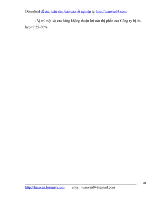 Download đề án, luận văn, báo cáo tốt nghiệp tại http://luanvan84.com

      - Vị trí một số cửa hàng không thuận lợi nên thị phần của Công ty bị thu
hẹp từ 25 -30%.




                                                                                 21
http://luanvan.forumvi.com     email: luanvan84@gmail.com
 